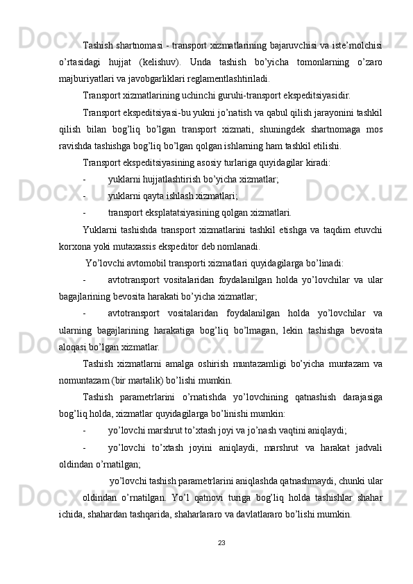          
Tashish shartnomasi - transport xizmatlarining bajaruvchisi va iste’molchisi
o’rtasidagi   hujjat   (kelishuv).   Unda   tashish   bo’yicha   tomonlarning   o’zaro
majburiyatlari va javobgarliklari reglamentlashtiriladi. 
Transport xizmatlarining uchinchi guruhi-transport ekspeditsiyasidir. 
Transport ekspeditsiyasi-bu yukni jo’natish va qabul qilish jarayonini tashkil
qilish   bilan   bog’liq   bo’lgan   transport   xizmati,   shuningdek   shartnomaga   mos
ravishda tashishga bog’liq bo’lgan qolgan ishlarning ham tashkil etilishi. 
Transport ekspeditsiyasining asosiy turlariga quyidagilar kiradi: 
- yuklarni hujjatlashtirish bo’yicha xizmatlar; 
- yuklarni qayta ishlash xizmatlari; 
- transport eksplatatsiyasining qolgan xizmatlari. 
Yuklarni   tashishda   transport   xizmatlarini   tashkil   etishga   va   taqdim   etuvchi
korxona yoki mutaxassis ekspeditor deb nomlanadi. 
  Yo’lovchi avtomobil transporti xizmatlari quyidagilarga bo’linadi: 
- avtotransport   vositalaridan   foydalanilgan   holda   yo’lovchilar   va   ular
bagajlarining bevosita harakati bo’yicha xizmatlar; 
- avtotransport   vositalaridan   foydalanilgan   holda   yo’lovchilar   va
ularning   bagajlarining   harakatiga   bog’liq   bo’lmagan,   lekin   tashishga   bevosita
aloqasi bo’lgan xizmatlar. 
Tashish   xizmatlarni   amalga   oshirish   muntazamligi   bo’yicha   muntazam   va
nomuntazam (bir martalik) bo’lishi mumkin. 
Tashish   parametrlarini   o’rnatishda   yo’lovchining   qatnashish   darajasiga
bog’liq holda, xizmatlar quyidagilarga bo’linishi mumkin: 
- yo’lovchi marshrut to’xtash joyi va jo’nash vaqtini aniqlaydi; 
- yo’lovchi   to’xtash   joyini   aniqlaydi,   marshrut   va   harakat   jadvali
oldindan o’rnatilgan; 
yo’lovchi tashish parametrlarini aniqlashda qatnashmaydi, chunki ular
oldindan   o’rnatilgan.   Yo’l   qatnovi   turiga   bog’liq   holda   tashishlar   shahar
ichida, shahardan tashqarida, shaharlararo va davlatlararo bo’lishi mumkin. 
23 