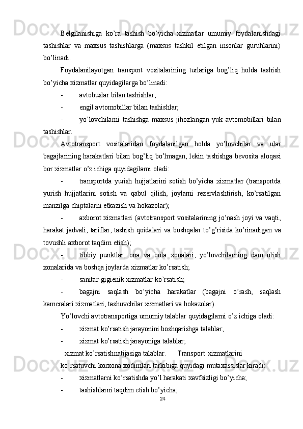          
Belgilanishiga   ko’ra   tashish   bo’yicha   xizmatlar   umumiy   foydalanishdagi
tashishlar   va   maxsus   tashishlarga   (maxsus   tashkil   etilgan   insonlar   guruhlarini)
bo’linadi. 
Foydalanilayotgan   transport   vositalarining   turlariga   bog’liq   holda   tashish
bo’yicha xizmatlar quyidagilarga bo’linadi: 
- avtobuslar bilan tashishlar; 
- engil avtomobillar bilan tashishlar; 
- yo ’ lovchilarni   tashishga   maxsus   jihozlangan   yuk   avtomobillari   bilan
tashishlar . 
Avtotransport   vositalaridan   foydalanilgan   holda   yo ’ lovchilar   va   ular
bagajlarining   harakatlari   bilan   bog ’ liq   bo ’ lmagan ,   lekin   tashishga   bevosita   aloqasi
bor   xizmatlar   o ’ z   ichiga   quyidagilarni   oladi : 
- transportda   yurish   hujjatlarini   sotish   bo ’ yicha   xizmatlar   ( transportda
yurish   hujjatlarini   sotish   va   qabul   qilish ,   joylarni   rezervlashtirish ,   ko ’ rsatilgan
manzilga   chiptalarni   etkazish   va   hokazolar ); 
- axborot   xizmatlari   ( avtotransport   vositalarining   jo ’ nash   joyi   va   vaqti ,
harakat   jadvali ,   tariflar ,   tashish   qoidalari   va   boshqalar   to ’ g ’ risida   ko ’ rinadigan   va
tovushli   axborot   taqdim   etish ); 
- tibbiy   punktlar ,   ona   va   bola   xonalari ,   yo ’ lovchilarning   dam   olish
xonalarida   va   boshqa   joylarda   xizmatlar   ko ’ rsatish ; 
- sanitar-gigienik xizmatlar ko’rsatish; 
- bagajni   saqlash   bo’yicha   harakatlar   (bagajni   o’rash,   saqlash
kameralari xizmatlari, tashuvchilar xizmatlari va hokazolar). 
Yo’lovchi avtotransportiga umumiy talablar quyidagilarni o’z ichiga oladi: 
- xizmat ko’rsatish jarayonini boshqarishga talablar; 
- xizmat ko’rsatish jarayoniga talablar; 
xizmat ko’rsatish natijasiga talablar. Transport xizmatlarini
ko’rsatuvchi korxona xodimlari tarkibiga quyidagi mutaxassislar kiradi: 
- xizmatlarni ko’rsatishda yo’l harakati xavfsizligi bo’yicha; 
- tashishlarni taqdim etish bo’yicha; 
24 