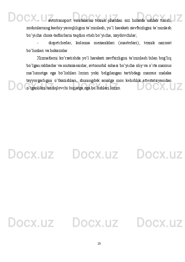          
- avtotransport   vositalarini   texnik   jihatdan   soz   holatda   ushlab   turish,
xodimlarning kasbiy yaroqliligini ta’minlash, yo’l harakati xavfsizligini ta’minlash
bo’yicha chora-tadbirlarni taqdim etish bo’yicha; xaydovchilar; 
- dispetcherlar,   kolonna   mexaniklari   (masterlari),   texnik   nazorat
bo’limlari va hokazolar. 
Xizmatlarni ko’rsatishda yo’l harakati xavfsizligini ta’minlash bilan bog’liq
bo’lgan rahbarlar va mutaxassislar, avtomobil sohasi bo’yicha oliy va o’rta maxsus
ma’lumotga   ega   bo’lishlari   lozim   yoki   belgilangan   tartibdagi   maxsus   malaka
tayyorgarligini   o’tkazishlari,   shuningdek   amalga   mos   kelishlik   attestatsiyasidan
o’tganlikni tasdiqlovchi hujjatga ega bo’lishlari lozim. 
25 
