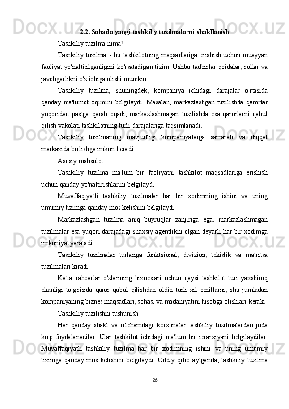          
2.2. Sohada yangi tashkiliy tuzilmalarni shakllanish
Tashkiliy tuzilma nima?
Tashkiliy   tuzilma   -   bu   tashkilotning   maqsadlariga   erishish   uchun   muayyan
faoliyat yo'naltirilganligini ko'rsatadigan tizim. Ushbu tadbirlar qoidalar, rollar va
javobgarlikni o'z ichiga olishi mumkin.
Tashkiliy   tuzilma,   shuningdek,   kompaniya   ichidagi   darajalar   o'rtasida
qanday   ma'lumot   oqimini   belgilaydi.   Masalan,   markazlashgan   tuzilishda   qarorlar
yuqoridan   pastga   qarab   oqadi,   markazlashmagan   tuzilishda   esa   qarorlarni   qabul
qilish vakolati tashkilotning turli darajalariga taqsimlanadi.
Tashkiliy   tuzilmaning   mavjudligi   kompaniyalarga   samarali   va   diqqat
markazida bo'lishga imkon beradi.
Asosiy mahsulot
Tashkiliy   tuzilma   ma'lum   bir   faoliyatni   tashkilot   maqsadlariga   erishish
uchun qanday yo'naltirishlarini belgilaydi.
Muvaffaqiyatli   tashkiliy   tuzilmalar   har   bir   xodimning   ishini   va   uning
umumiy tizimga qanday mos kelishini belgilaydi.
Markazlashgan   tuzilma   aniq   buyruqlar   zanjiriga   ega,   markazlashmagan
tuzilmalar esa yuqori darajadagi shaxsiy agentlikni olgan deyarli har bir xodimga
imkoniyat yaratadi.
Tashkiliy   tuzilmalar   turlariga   funktsional,   divizion,   tekislik   va   matritsa
tuzilmalari kiradi.
Katta   rahbarlar   o'zlarining   bizneslari   uchun   qaysi   tashkilot   turi   yaxshiroq
ekanligi   to'g'risida   qaror   qabul   qilishdan   oldin   turli   xil   omillarni,   shu   jumladan
kompaniyaning biznes maqsadlari, sohasi va madaniyatini hisobga olishlari kerak.
Tashkiliy tuzilishni tushunish
Har   qanday   shakl   va   o'lchamdagi   korxonalar   tashkiliy   tuzilmalardan   juda
ko'p   foydalanadilar.   Ular   tashkilot   ichidagi   ma'lum   bir   ierarxiyani   belgilaydilar.
Muvaffaqiyatli   tashkiliy   tuzilma   har   bir   xodimning   ishini   va   uning   umumiy
tizimga   qanday   mos   kelishini   belgilaydi.   Oddiy   qilib   aytganda,   tashkiliy   tuzilma
26 
