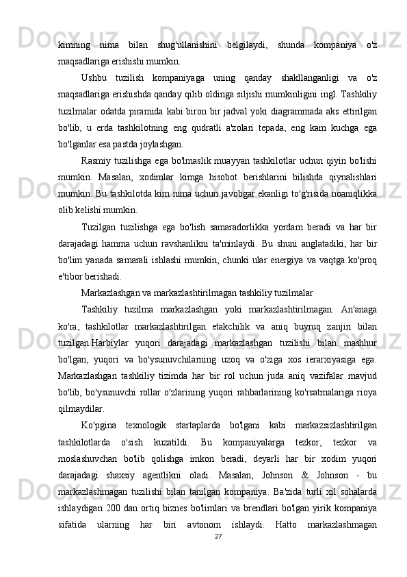          
kimning   nima   bilan   shug'ullanishini   belgilaydi,   shunda   kompaniya   o'z
maqsadlariga erishishi mumkin.
Ushbu   tuzilish   kompaniyaga   uning   qanday   shakllanganligi   va   o'z
maqsadlariga erishishda qanday qilib oldinga siljishi mumkinligini ingl. Tashkiliy
tuzilmalar  odatda  piramida kabi  biron bir  jadval  yoki  diagrammada  aks ettirilgan
bo'lib,   u   erda   tashkilotning   eng   qudratli   a'zolari   tepada,   eng   kam   kuchga   ega
bo'lganlar esa pastda joylashgan.
Rasmiy   tuzilishga  ega   bo'lmaslik  muayyan  tashkilotlar  uchun   qiyin  bo'lishi
mumkin.   Masalan,   xodimlar   kimga   hisobot   berishlarini   bilishda   qiynalishlari
mumkin. Bu tashkilotda kim nima uchun javobgar ekanligi to'g'risida noaniqlikka
olib kelishi mumkin.
Tuzilgan   tuzilishga   ega   bo'lish   samaradorlikka   yordam   beradi   va   har   bir
darajadagi   hamma   uchun   ravshanlikni   ta'minlaydi.   Bu   shuni   anglatadiki,   har   bir
bo'lim   yanada   samarali   ishlashi   mumkin,   chunki   ular   energiya   va   vaqtga  ko'proq
e'tibor berishadi.
Markazlashgan va markazlashtirilmagan tashkiliy tuzilmalar
Tashkiliy   tuzilma   markazlashgan   yoki   markazlashtirilmagan.   An'anaga
ko'ra,   tashkilotlar   markazlashtirilgan   etakchilik   va   aniq   buyruq   zanjiri   bilan
tuzilgan.Harbiylar   yuqori   darajadagi   markazlashgan   tuzilishi   bilan   mashhur
bo'lgan,   yuqori   va   bo'ysunuvchilarning   uzoq   va   o'ziga   xos   ierarxiyasiga   ega.
Markazlashgan   tashkiliy   tizimda   har   bir   rol   uchun   juda   aniq   vazifalar   mavjud
bo'lib,   bo'ysunuvchi   rollar   o'zlarining   yuqori   rahbarlarining   ko'rsatmalariga   rioya
qilmaydilar.
Ko'pgina   texnologik   startaplarda   bo'lgani   kabi   markazsizlashtirilgan
tashkilotlarda   o'sish   kuzatildi.   Bu   kompaniyalarga   tezkor,   tezkor   va
moslashuvchan   bo'lib   qolishga   imkon   beradi,   deyarli   har   bir   xodim   yuqori
darajadagi   shaxsiy   agentlikni   oladi.   Masalan,   Johnson   &   Johnson   -   bu
markazlashmagan   tuzilishi   bilan   tanilgan   kompaniya.   Ba'zida   turli   xil   sohalarda
ishlaydigan   200   dan   ortiq   biznes   bo'limlari   va   brendlari   bo'lgan   yirik   kompaniya
sifatida   ularning   har   biri   avtonom   ishlaydi.   Hatto   markazlashmagan
27 
