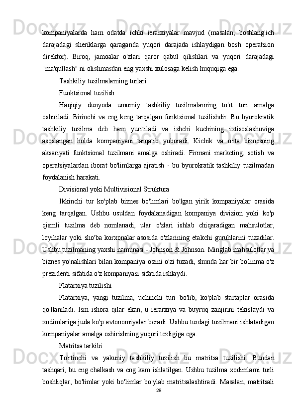          
kompaniyalarda   ham   odatda   ichki   ierarxiyalar   mavjud   (masalan,   boshlang'ich
darajadagi   sheriklarga   qaraganda   yuqori   darajada   ishlaydigan   bosh   operatsion
direktor).   Biroq,   jamoalar   o'zlari   qaror   qabul   qilishlari   va   yuqori   darajadagi
"ma'qullash" ni olishmasdan eng yaxshi xulosaga kelish huquqiga ega.
Tashkiliy tuzilmalarning turlari
Funktsional tuzilish
Haqiqiy   dunyoda   umumiy   tashkiliy   tuzilmalarning   to'rt   turi   amalga
oshiriladi.   Birinchi   va   eng   keng   tarqalgan   funktsional   tuzilishdir.   Bu   byurokratik
tashkiliy   tuzilma   deb   ham   yuritiladi   va   ishchi   kuchining   ixtisoslashuviga
asoslangan   holda   kompaniyani   tarqatib   yuboradi.   Kichik   va   o'rta   biznesning
aksariyati   funktsional   tuzilmani   amalga   oshiradi.   Firmani   marketing,   sotish   va
operatsiyalardan   iborat   bo'limlarga   ajratish   -   bu   byurokratik   tashkiliy   tuzilmadan
foydalanish harakati.
Divisional yoki Multivisional Struktura
Ikkinchi   tur   ko'plab   biznes   bo'limlari   bo'lgan   yirik   kompaniyalar   orasida
keng   tarqalgan.   Ushbu   usuldan   foydalanadigan   kompaniya   divizion   yoki   ko'p
qismli   tuzilma   deb   nomlanadi,   ular   o'zlari   ishlab   chiqaradigan   mahsulotlar,
loyihalar   yoki   sho'ba   korxonalar   asosida   o'zlarining   etakchi   guruhlarini   tuzadilar.
Ushbu tuzilmaning yaxshi namunasi - Johnson & Johnson. Minglab mahsulotlar va
biznes yo'nalishlari bilan kompaniya o'zini o'zi tuzadi, shunda har bir bo'linma o'z
prezidenti sifatida o'z kompaniyasi sifatida ishlaydi.
Flatarxiya tuzilishi
Flatarxiya,   yangi   tuzilma,   uchinchi   turi   bo'lib,   ko'plab   startaplar   orasida
qo'llaniladi.   Ism   ishora   qilar   ekan,   u   ierarxiya   va   buyruq   zanjirini   tekislaydi   va
xodimlariga juda ko'p avtonomiyalar beradi. Ushbu turdagi tuzilmani ishlatadigan
kompaniyalar amalga oshirishning yuqori tezligiga ega.
Matritsa tarkibi
To'rtinchi   va   yakuniy   tashkiliy   tuzilish   bu   matritsa   tuzilishi.   Bundan
tashqari, bu eng chalkash  va eng kam  ishlatilgan. Ushbu tuzilma xodimlarni turli
boshliqlar,   bo'limlar   yoki   bo'limlar   bo'ylab   matritsalashtiradi.   Masalan,   matritsali
28 