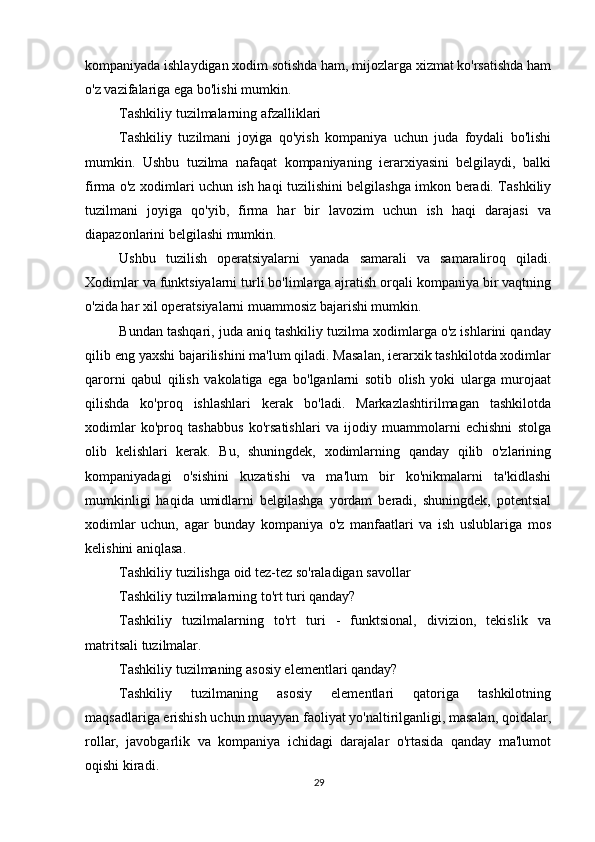          
kompaniyada ishlaydigan xodim sotishda ham, mijozlarga xizmat ko'rsatishda ham
o'z vazifalariga ega bo'lishi mumkin.
Tashkiliy tuzilmalarning afzalliklari
Tashkiliy   tuzilmani   joyiga   qo'yish   kompaniya   uchun   juda   foydali   bo'lishi
mumkin.   Ushbu   tuzilma   nafaqat   kompaniyaning   ierarxiyasini   belgilaydi,   balki
firma o'z xodimlari uchun ish haqi tuzilishini belgilashga imkon beradi. Tashkiliy
tuzilmani   joyiga   qo'yib,   firma   har   bir   lavozim   uchun   ish   haqi   darajasi   va
diapazonlarini belgilashi mumkin.
Ushbu   tuzilish   operatsiyalarni   yanada   samarali   va   samaraliroq   qiladi.
Xodimlar va funktsiyalarni turli bo'limlarga ajratish orqali kompaniya bir vaqtning
o'zida har xil operatsiyalarni muammosiz bajarishi mumkin.
Bundan tashqari, juda aniq tashkiliy tuzilma xodimlarga o'z ishlarini qanday
qilib eng yaxshi bajarilishini ma'lum qiladi. Masalan, ierarxik tashkilotda xodimlar
qarorni   qabul   qilish   vakolatiga   ega   bo'lganlarni   sotib   olish   yoki   ularga   murojaat
qilishda   ko'proq   ishlashlari   kerak   bo'ladi.   Markazlashtirilmagan   tashkilotda
xodimlar   ko'proq   tashabbus   ko'rsatishlari   va   ijodiy   muammolarni   echishni   stolga
olib   kelishlari   kerak.   Bu,   shuningdek,   xodimlarning   qanday   qilib   o'zlarining
kompaniyadagi   o'sishini   kuzatishi   va   ma'lum   bir   ko'nikmalarni   ta'kidlashi
mumkinligi   haqida   umidlarni   belgilashga   yordam   beradi,   shuningdek,   potentsial
xodimlar   uchun,   agar   bunday   kompaniya   o'z   manfaatlari   va   ish   uslublariga   mos
kelishini aniqlasa.
Tashkiliy tuzilishga oid tez-tez so'raladigan savollar
Tashkiliy tuzilmalarning to'rt turi qanday?
Tashkiliy   tuzilmalarning   to'rt   turi   -   funktsional,   divizion,   tekislik   va
matritsali tuzilmalar.
Tashkiliy tuzilmaning asosiy elementlari qanday?
Tashkiliy   tuzilmaning   asosiy   elementlari   qatoriga   tashkilotning
maqsadlariga erishish uchun muayyan faoliyat yo'naltirilganligi, masalan, qoidalar,
rollar,   javobgarlik   va   kompaniya   ichidagi   darajalar   o'rtasida   qanday   ma'lumot
oqishi kiradi.
29 