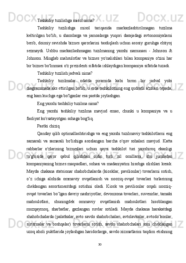          
Tashkiliy tuzilishga misol nima?
Tashkiliy   tuzilishga   misol   tariqasida   markazlashtirilmagan   tuzilma
keltirilgan   bo'lib,   u   shaxslarga   va   jamoalarga   yuqori   darajadagi   avtonomiyalarni
berib, doimiy ravishda biznes qarorlarini tasdiqlash uchun asosiy guruhga ehtiyoj
sezmaydi.   Ushbu   markazlashmagan   tuzilmaning   yaxshi   namunasi   -   Johnson   &
Johnson.   Minglab   mahsulotlar   va   biznes   yo'nalishlari   bilan   kompaniya   o'zini   har
bir biznes bo'linmasi o'z prezidenti sifatida ishlaydigan kompaniya sifatida tuzadi.
Tashkiliy tuzilish jadvali nima?
Tashkiliy   tuzilmalar   odatda   piramida   kabi   biron   bir   jadval   yoki
diagrammada aks ettirilgan bo'lib, u erda tashkilotning eng qudratli a'zolari tepada,
eng kam kuchga ega bo'lganlar esa pastda joylashgan.
Eng yaxshi tashkiliy tuzilma nima?
Eng   yaxshi   tashkiliy   tuzilma   mavjud   emas,   chunki   u   kompaniya   va   u
faoliyat ko'rsatayotgan sohaga bog'liq.
Pastki chiziq
Qanday qilib optimallashtirishga va eng yaxshi tuzilmaviy tashkilotlarni eng
samarali   va   samarali   bo'lishiga   asoslangan   barcha   o'quv   sohalari   mavjud.   Katta
rahbarlar   o'zlarining   bizneslari   uchun   qaysi   tashkilot   turi   yaxshiroq   ekanligi
to'g'risida   qaror   qabul   qilishdan   oldin   turli   xil   omillarni,   shu   jumladan
kompaniyaning biznes maqsadlari, sohasi va madaniyatini hisobga olishlari kerak.
Mayda chakana statsionar shahobchalarda (kiosklar, pavilionlar) tovarlarni sotish,
o’z   ichiga   alohida   ommaviy   ovqatlanish   va   nooziq-ovqat   tovarlari   turlarining
cheklangan   assortimentdagi   sotishni   oladi.   Kiosk   va   pavilionlar   orqali   nooziq-
ovqat tovarlari bo’lgan davriy nashriyotlar, devonxona tovarlari, suvenirlar, tamaki
mahsulotlari,   shuningdek   ommaviy   ovqatlanish   mahsulotlari   hisoblangan
muzqaymoq,   sharbatlar,   gazlangan   suvlar   sotiladi.   Mayda   chakana   harakatdagi
shahobchalarda (palatkalar, avto savdo shahobchalari, avtolavkalar, avtodo’konlar,
sisternalar   va   boshqalar)   tovarlarni   sotish,   savdo   shahobchalari   soni   cheklangan
uzoq aholi puktlarida joylashgan haridorlarga, savdo xizmatlarini taqdim etishning
30 