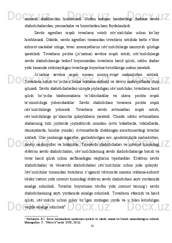          
samarali   shakllaridan   hisoblanadi.   Undan   tashqari   harakatdagi   chakana   savdo
shahobchalaridan, yarmarkalar va bozorlardan ham foydalaniladi. 
Savdo   agentlari   orqali   tovarlarni   sotish   iste’molchilar   uchun   ko’lay
hisoblanadi.   Odatda,   savdo   agentlari   tomonidan   tovarlarni   sotishda   katta   e’tibor
axborot-maslahat   ishiga,   tovar   xususiyatlarini   iste’molchilarga   namoyish   qilishga
qaratiladi.   Tovarlarni   pochta   (jo’natma)   savdosi   orqali   sotish,   iste’molchilarga
savdo   shahobchasiga   tashrif   buyurmasdan   tovarlarni   harid   qilish,   ushbu   shahar
yoki tumanda sotilmaydigan tovarlarga buyurtma berishlariga imkon yaratadi. 
Jo’natma   savdosi   orqali   asosan   nooziq-ovqat   mahsulotlari   sotiladi.
Tovarlarni sotish bo’yicha e’lonlar reklama-axborot va davriy nashriyotlarda chop
qilinadi. Savdo shahobchalardan uzoqda joylashgan iste’molchilar, tovarlarni harid
qilish   bo’yicha   talabnomalarni   to’ldirishadilar   va   ularni   pochta   orqali
ta’minotchiga   yuborishadilar.   Savdo   shahobchasi   tovararni   pochta   orqali
iste’molchilarga   yuboradi.   Tovarlarni   savdo   avtomatlari   orqali   sotish,
iste’molchilarga   qo’shimcha   qulayliklarni   yaratadi.   Chunki   ushbu   avtomatlarni
shaharning   turli   joylarida   joylashtirish   mumkin   (avto   bekatlarda,   vokzallarda,
stansiyalarda,   binolar   yonida).   Avtomatlarda   cheklangan   assortimentdagi   tovarlar
sotiladi. Ular jumlasiga sigaretlar, gazlashtirilgan suv, qandolatchilik mahsulotlari,
davriy   nashriyotlar   va   hokazolar.   Telesavdo   shahobchalari   va   internet   tizimidagi
elektron savdo shahobchalari, iste’molchilarning savdo shahobchalariga borish va
tovar   harid   qilish   uchun   sarflanadigan   vaqtlarini   tejashadilar.   Elektron   savdo
shahobchalari   va   telesavdo   shahobchalari   iste’molchilar   uchun   juda   qulaydir.
Iste’molchilar   tomonidan   tovarlarni   o’rganish   telvizorda  maxsus   reklama-axborot
teleko’rsatuvi yoki internet tizimidagi elektron savdo shahobchasi sayti yordamida
amalga   oshiriladi.   Tovarlar   buyurtmasi   telefon   yoki   internet   tarmog’i   savdo
shahobchasining   sayti   yordamida   amalga   oshiriladi.   Tovarlarni   etkazish   va   harid
qilish,   iste’molchi   uchun   qulay   bo’lgan   xoxlagan   joyda   va   u   bilan   kelishilgan
vaqtda amalga oshiriladi 4
. 
4
  Kurbanova   R.J.   Servis   korxonalarini   moderniza-siyalash   va   ularda   xizmat   ko’rsatish   samaradorligi-ni   oshirish.
Monografiya. T.: “Navro’z” nashr. DUK, 2013y.
31 