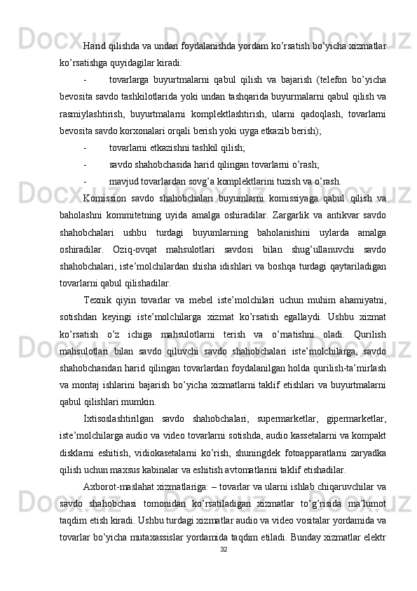          
Harid qilishda va undan foydalanishda yordam ko’rsatish bo’yicha xizmatlar
ko’rsatishga quyidagilar kiradi: 
- tovarlarga   buyurtmalarni   qabul   qilish   va   bajarish   (telefon   bo’yicha
bevosita savdo tashkilotlarida yoki undan tashqarida buyurmalarni qabul qilish va
rasmiylashtirish,   buyurtmalarni   komplektlashtirish,   ularni   qadoqlash,   tovarlarni
bevosita savdo korxonalari orqali berish yoki uyga etkazib berish); 
- tovarlarni etkazishni tashkil qilish; 
- savdo shahobchasida harid qilingan tovarlarni o’rash; 
- mavjud tovarlardan sovg’a komplektlarini tuzish va o’rash. 
Komission   savdo   shahobchalari   buyumlarni   komissiyaga   qabul   qilish   va
baholashni   kommitetning   uyida   amalga   oshiradilar.   Zargarlik   va   antikvar   savdo
shahobchalari   ushbu   turdagi   buyumlarning   baholanishini   uylarda   amalga
oshiradilar.   Oziq-ovqat   mahsulotlari   savdosi   bilan   shug’ullanuvchi   savdo
shahobchalari, iste’molchilardan shisha  idishlari  va boshqa  turdagi qaytariladigan
tovarlarni qabul qilishadilar. 
Texnik   qiyin   tovarlar   va   mebel   iste’molchilari   uchun   muhim   ahamiyatni,
sotishdan   keyingi   iste’molchilarga   xizmat   ko’rsatish   egallaydi.   Ushbu   xizmat
ko’rsatish   o’z   ichiga   mahsulotlarni   terish   va   o’rnatishni   oladi.   Qurilish
mahsulotlari   bilan   savdo   qiluvchi   savdo   shahobchalari   iste’molchilarga,   savdo
shahobchasidan harid qilingan tovarlardan foydalanilgan holda qurilish-ta’mirlash
va montaj  ishlarini  bajarish bo’yicha xizmatlarni  taklif  etishlari  va buyurtmalarni
qabul qilishlari mumkin. 
Ixtisoslashtirilgan   savdo   shahobchalari,   supermarketlar,   gipermarketlar,
iste’molchilarga audio va video tovarlarni sotishda, audio kassetalarni va kompakt
disklarni   eshitish,   vidiokasetalarni   ko’rish,   shuningdek   fotoapparatlarni   zaryadka
qilish uchun maxsus kabinalar va eshitish avtomatlarini taklif etishadilar. 
Axborot-maslahat xizmatlariga: – tovarlar va ularni ishlab chiqaruvchilar va
savdo   shahobchasi   tomonidan   ko’rsatiladigan   xizmatlar   to’g’risida   ma’lumot
taqdim etish kiradi. Ushbu turdagi xizmatlar audio va video vositalar yordamida va
tovarlar bo’yicha mutaxassislar yordamida taqdim etiladi. Bunday xizmatlar elektr
32 