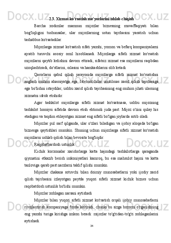          
2.3. Xizmat ko‘rsatish me’yorlarini ishlab chiqish
Barcha   xodimlar   mamnun   mijozlar   biznesning   muvaffaqiyati   bilan
bog'liqligini   tushunsalar,   ular   mijozlarning   ustun   tajribasini   yaratish   uchun
tashabbus ko'rsatadilar.
Mijozlarga xizmat ko'rsatish sifati yaxshi, yomon va befarq kompaniyalarni
ajratib   turuvchi   asosiy   omil   hisoblanadi.   Mijozlarga   sifatli   xizmat   ko'rsatish
mijozlarni qaytib kelishini  davom ettiradi, sifatsiz xizmat esa mijozlarni raqibdan
uzoqlashtiradi, do'stlarini, oilasini va hamkasblarini olib ketadi.
Qarorlarni   qabul   qilish   jarayonida   mijozlarga   sifatli   xizmat   ko'rsatishni
anglash   muhim   ahamiyatga   ega.   Iste'molchilar   unutilmas   xarid   qilish   tajribasiga
ega bo'lishni istaydilar, ushbu xarid qilish tajribasining eng muhim jihati ularning
xizmatni idrok etishidir.
Agar   tashkilot   mijozlarga   sifatli   xizmat   ko'rsatmasa,   ushbu   mijozning
tashkilot   homiysi   sifatida   davom   etish   ehtimoli   juda   past.   Mijoz   o'zini   qulay   his
etadigan va taqdim etilayotgan xizmat eng sifatli bo'lgan joylarda sotib oladi.
Mijozlar   pul   sarf   qilganda,   ular   o'zlari   biladigan   va   ijobiy   aloqada   bo'lgan
biznesga   qaytishlari   mumkin.   Shuning   uchun   mijozlarga   sifatli   xizmat   ko'rsatish
mijozlarni ushlab qolish bilan bevosita bog'liqdir.
Raqobatbardosh ustunlik
Kichik   korxonalar   xaridorlarga   katta   hajmdagi   tashkilotlarga   qaraganda
qiymatini   etkazib   berish   imkoniyatlari   kamroq,   bu   esa   mahsulot   hajmi   va   katta
tanloviga qarab past narxlarni taklif qilishi mumkin.
Mijozlar   chakana   sotuvchi   bilan   doimiy   munosabatlarni   yoki   ijodiy   xarid
qilish   tajribasini   izlayotgan   paytda   yuqori   sifatli   xizmat   kichik   biznes   uchun
raqobatdosh ustunlik bo'lishi mumkin.
Mijozlar xohlagan narsani aytishadi
Mijozlar   bilan   yuqori   sifatli   xizmat   ko'rsatish   orqali   ijobiy   munosabatlarni
rivojlantirish kompaniyaga foyda keltiradi, chunki bu sizga bozorni o'rganishning
eng   yaxshi   turiga   kirishga   imkon   beradi:   mijozlar   to'g'ridan-to'g'ri   xohlaganlarini
aytishadi.
34 