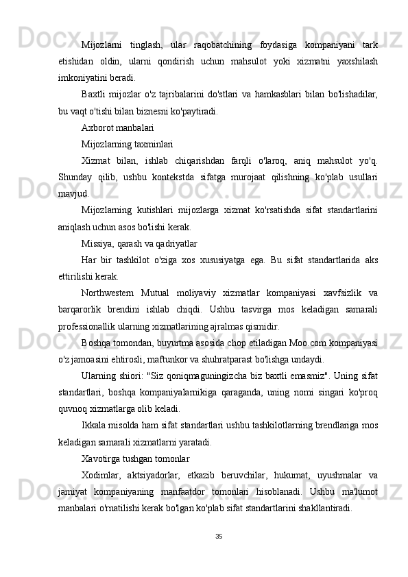          
Mijozlarni   tinglash,   ular   raqobatchining   foydasiga   kompaniyani   tark
etishidan   oldin,   ularni   qondirish   uchun   mahsulot   yoki   xizmatni   yaxshilash
imkoniyatini beradi.
Baxtli   mijozlar   o'z   tajribalarini   do'stlari   va   hamkasblari   bilan   bo'lishadilar,
bu vaqt o'tishi bilan biznesni ko'paytiradi.
Axborot manbalari
Mijozlarning taxminlari
Xizmat   bilan,   ishlab   chiqarishdan   farqli   o'laroq,   aniq   mahsulot   yo'q.
Shunday   qilib,   ushbu   kontekstda   sifatga   murojaat   qilishning   ko'plab   usullari
mavjud.
Mijozlarning   kutishlari   mijozlarga   xizmat   ko'rsatishda   sifat   standartlarini
aniqlash uchun asos bo'lishi kerak.
Missiya, qarash va qadriyatlar
Har   bir   tashkilot   o'ziga   xos   xususiyatga   ega.   Bu   sifat   standartlarida   aks
ettirilishi kerak.
Northwestern   Mutual   moliyaviy   xizmatlar   kompaniyasi   xavfsizlik   va
barqarorlik   brendini   ishlab   chiqdi.   Ushbu   tasvirga   mos   keladigan   samarali
professionallik ularning xizmatlarining ajralmas qismidir.
Boshqa tomondan, buyurtma asosida chop etiladigan Moo.com kompaniyasi
o'z jamoasini ehtirosli, maftunkor va shuhratparast bo'lishga undaydi.
Ularning shiori:  "Siz qoniqmaguningizcha biz baxtli emasmiz". Uning sifat
standartlari,   boshqa   kompaniyalarnikiga   qaraganda,   uning   nomi   singari   ko'proq
quvnoq xizmatlarga olib keladi.
Ikkala misolda ham sifat standartlari ushbu tashkilotlarning brendlariga mos
keladigan samarali xizmatlarni yaratadi.
Xavotirga tushgan tomonlar
Xodimlar,   aktsiyadorlar,   etkazib   beruvchilar,   hukumat,   uyushmalar   va
jamiyat   kompaniyaning   manfaatdor   tomonlari   hisoblanadi.   Ushbu   ma'lumot
manbalari o'rnatilishi kerak bo'lgan ko'plab sifat standartlarini shakllantiradi.
35 