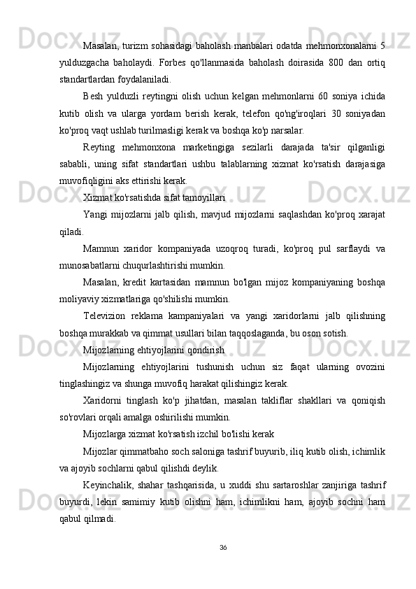          
Masalan,  turizm sohasidagi  baholash manbalari  odatda mehmonxonalarni  5
yulduzgacha   baholaydi.   Forbes   qo'llanmasida   baholash   doirasida   800   dan   ortiq
standartlardan foydalaniladi.
Besh   yulduzli   reytingni   olish   uchun   kelgan   mehmonlarni   60   soniya   ichida
kutib   olish   va   ularga   yordam   berish   kerak,   telefon   qo'ng'iroqlari   30   soniyadan
ko'proq vaqt ushlab turilmasligi kerak va boshqa ko'p narsalar.
Reyting   mehmonxona   marketingiga   sezilarli   darajada   ta'sir   qilganligi
sababli,   uning   sifat   standartlari   ushbu   talablarning   xizmat   ko'rsatish   darajasiga
muvofiqligini aks ettirishi kerak.
Xizmat ko'rsatishda sifat tamoyillari
Yangi   mijozlarni   jalb   qilish,   mavjud   mijozlarni   saqlashdan   ko'proq   xarajat
qiladi.
Mamnun   xaridor   kompaniyada   uzoqroq   turadi,   ko'proq   pul   sarflaydi   va
munosabatlarni chuqurlashtirishi mumkin.
Masalan,   kredit   kartasidan   mamnun   bo'lgan   mijoz   kompaniyaning   boshqa
moliyaviy xizmatlariga qo'shilishi mumkin.
Televizion   reklama   kampaniyalari   va   yangi   xaridorlarni   jalb   qilishning
boshqa murakkab va qimmat usullari bilan taqqoslaganda, bu oson sotish.
Mijozlarning ehtiyojlarini qondirish
Mijozlarning   ehtiyojlarini   tushunish   uchun   siz   faqat   ularning   ovozini
tinglashingiz va shunga muvofiq harakat qilishingiz kerak.
Xaridorni   tinglash   ko'p   jihatdan,   masalan   takliflar   shakllari   va   qoniqish
so'rovlari orqali amalga oshirilishi mumkin.
Mijozlarga xizmat ko'rsatish izchil bo'lishi kerak
Mijozlar qimmatbaho soch saloniga tashrif buyurib, iliq kutib olish, ichimlik
va ajoyib sochlarni qabul qilishdi deylik.
Keyinchalik,   shahar   tashqarisida,   u   xuddi   shu   sartaroshlar   zanjiriga   tashrif
buyurdi,   lekin   samimiy   kutib   olishni   ham,   ichimlikni   ham,   ajoyib   sochni   ham
qabul qilmadi.
36 