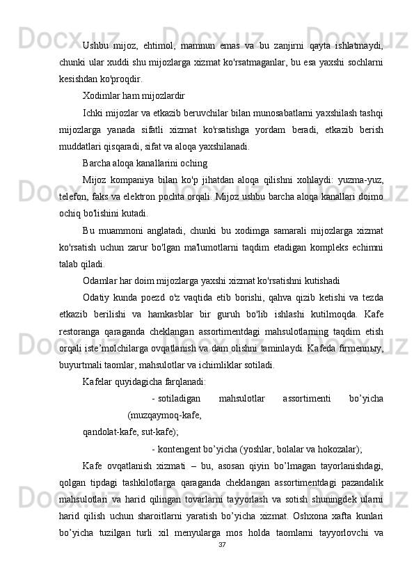          
Ushbu   mijoz,   ehtimol,   mamnun   emas   va   bu   zanjirni   qayta   ishlatmaydi,
chunki ular xuddi shu mijozlarga xizmat ko'rsatmaganlar, bu esa yaxshi sochlarni
kesishdan ko'proqdir.
Xodimlar ham mijozlardir
Ichki mijozlar va etkazib beruvchilar bilan munosabatlarni yaxshilash tashqi
mijozlarga   yanada   sifatli   xizmat   ko'rsatishga   yordam   beradi,   etkazib   berish
muddatlari qisqaradi, sifat va aloqa yaxshilanadi.
Barcha aloqa kanallarini oching
Mijoz   kompaniya   bilan   ko'p   jihatdan   aloqa   qilishni   xohlaydi:   yuzma-yuz,
telefon, faks va elektron pochta orqali. Mijoz ushbu barcha aloqa kanallari doimo
ochiq bo'lishini kutadi.
Bu   muammoni   anglatadi,   chunki   bu   xodimga   samarali   mijozlarga   xizmat
ko'rsatish   uchun   zarur   bo'lgan   ma'lumotlarni   taqdim   etadigan   kompleks   echimni
talab qiladi.
Odamlar har doim mijozlarga yaxshi xizmat ko'rsatishni kutishadi
Odatiy   kunda   poezd   o'z   vaqtida   etib   borishi,   qahva   qizib   ketishi   va   tezda
etkazib   berilishi   va   hamkasblar   bir   guruh   bo'lib   ishlashi   kutilmoqda.   Kafe
restoranga   qaraganda   cheklangan   assortimentdagi   mahsulotlarning   taqdim   etish
orqali iste’molchilarga ovqatlanish va dam olishni taminlaydi. Kafeda firmenn ы y,
buyurtmali taomlar, mahsulotlar va ichimliklar sotiladi. 
Kafelar quyidagicha farqlanadi: 
- sotiladigan   mahsulotlar   assortimenti   bo’yicha
(muzqaymoq-kafe,
qandolat-kafe, sut-kafe); 
- kontengent bo’yicha (yoshlar, bolalar va hokozalar); 
Kafe   ovqatlanish   xizmati   –   bu,   asosan   qiyin   bo’lmagan   tayorlanishdagi,
qolgan   tipdagi   tashkilotlarga   qaraganda   cheklangan   assortimentdagi   pazandalik
mahsulotlari   va   harid   qilingan   tovarlarni   tayyorlash   va   sotish   shuningdek   ularni
harid   qilish   uchun   sharoitlarni   yaratish   bo’yicha   xizmat.   Oshxona   xafta   kunlari
bo’yicha   tuzilgan   turli   xil   menyularga   mos   holda   taomlarni   tayyorlovchi   va
37 