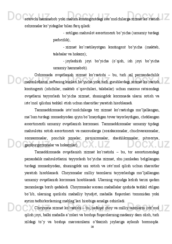          
sotuvchi hammabob yoki malum kontingentdagi iste’molchilarga xizmat ko’rsatish
oshxonalar ko’yidagilar bilan farq qiladi: 
- sotilgan mahsulot assortimenti bo’yicha (umumiy turdagi
parhezlik); 
- xizmat   ko’rsatilayotgan   kontingent   bo’yicha   (maktab,
talabalar va hokazo); 
- joylashish   joyi   bo’yicha   (o’qish,   ish   joyi   bo’yicha
umumiy hammabob). 
Oshxonada   ovqatlanish   xizmat   ko’rsatishi   –   bu,   turli   xil   pazzandachilik
mahsulotlarini xaftaning kunlari bo’yicha yoki turli guruhlardagi xizmat ko’rsatish
kontingenti   (ishchilar,   maktab   o’quvchilari,   talabalar)   uchun   maxsus   ratsiondagi
ovqatlarni   tayyorlash   bo’yicha   xizmat,   shuningdek   korxonada   ularni   sotish   va
iste’mol qilishni tashkil etish uchun sharoitlar yaratish hisoblanadi. 
Tammaddixonada   iste’molchilarga   tez   xizmat   ko’rsatishga   mo’ljallangan,
ma’lum turdagi xomashyodan qiyin bo’lmaydigan tovar tayorlaydigan, cheklangan
assortimentli   umumiy   ovqatlanish   korxonasi.   Tammaddixonalar   umumiy   tipdagi
mahsulotni sotish assortimenti va maxsuslarga (sosiskaxonalar, chuchvaraxonalar,
somsaxonalar,   ponchik   xonalar,   pirojnixonalar,   shashlikxonalar,   pitsseriya,
gamburgerxonalar va hokazolar). 
Tamaddixonada   ovqatlanish   xizmat   ko’rsatishi   –   bu,   tor   assortimendagi
pazandalik   mahsulotlarini   tayyorlash   bo’yicha   xizmat,   shu   jumladan   belgilangan
turdagi   xomashyodan,   shuningdek   uni   sotish   va   iste’mol   qilish   uchun   sharoitlar
yaratish   hisoblanadi.   Choyxonalar   milliy   taomlarni   tayyorlashga   mo’ljallangan
umumiy ovqatlanish korxonasi  hisoblanadi.  Ularning vujudga  kelish tarixi  qadim
zamonlarga borib qadaladi. Choyxonalar asosan mahallalar qoshida tashkil etilgan
bo’lib,   ularning   qurilishi   mahalliy   byudjet,   mahalla   fuqarolari   tomonidan   yoki
ayrim tadbirkorlarning mablag’lari hisobiga amalga oshiriladi. 
Choyxona xizmat ko’rsatishi – bu, nafaqat choy va milliy taomlarni iste’mol
qilish joyi, balki mahalla a’zolari va boshqa fuqarolarning madaniy dam olish, turli
xildagi   to’y   va   boshqa   marosimlarni   o’tkazish   joylariga   aylanib   bormoqda.
38 