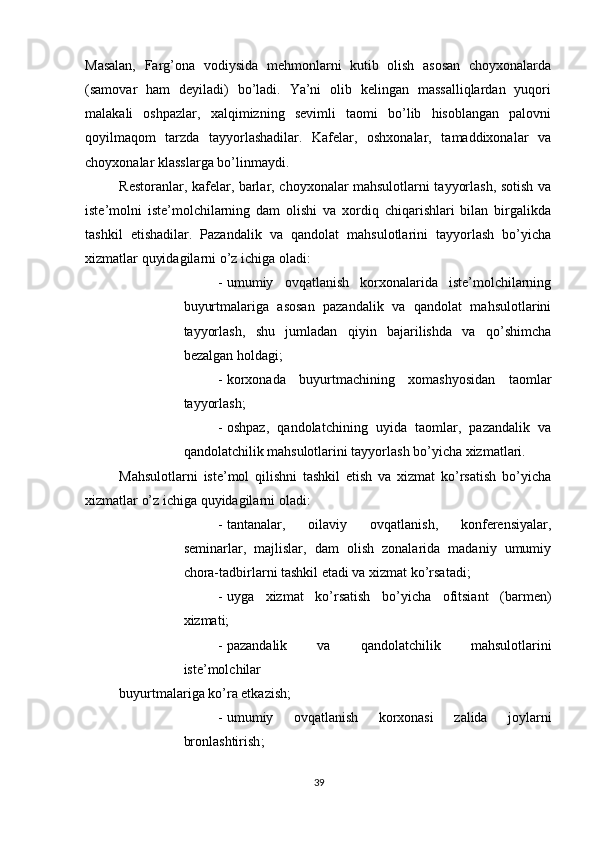          
Masalan,   Farg’ona   vodiysida   mehmonlarni   kutib   olish   asosan   choyxonalarda
(samovar   ham   deyiladi)   bo’ladi.   Ya’ni   olib   kelingan   massalliqlardan   yuqori
malakali   oshpazlar,   xalqimizning   sevimli   taomi   bo’lib   hisoblangan   palovni
qoyilmaqom   tarzda   tayyorlashadilar.   Kafelar,   oshxonalar,   tamaddixonalar   va
choyxonalar klasslarga bo’linmaydi. 
Restoranlar, kafelar, barlar, choyxonalar mahsulotlarni tayyorlash, sotish va
iste’molni   iste’molchilarning   dam   olishi   va   xordiq   chiqarishlari   bilan   birgalikda
tashkil   etishadilar.   Pazandalik   va   qandolat   mahsulotlarini   tayyorlash   bo’yicha
xizmatlar quyidagilarni o’z ichiga oladi: 
- umumiy   ovqatlanish   korxonalarida   iste’molchilarning
buyurtmalariga   asosan   pazandalik   va   qandolat   mahsulotlarini
tayyorlash,   shu   jumladan   qiyin   bajarilishda   va   qo’shimcha
bezalgan holdagi; 
- korxonada   buyurtmachining   xomashyosidan   taomlar
tayyorlash; 
- oshpaz,   qandolatchining   uyida   taomlar,   pazandalik   va
qandolatchilik mahsulotlarini tayyorlash bo’yicha xizmatlari. 
Mahsulotlarni   iste’mol   qilishni   tashkil   etish   va   xizmat   ko’rsatish   bo’yicha
xizmatlar o’z ichiga quyidagilarni oladi: 
- tantanalar,   oilaviy   ovqatlanish,   konferensiyalar,
seminarlar,   majlislar,   dam   olish   zonalarida   madaniy   umumiy
chora-tadbirlarni tashkil etadi va xizmat ko’rsatadi; 
- uyga   xizmat   ko’rsatish   bo’yicha   ofitsiant   (barmen)
xizmati; 
- pazandalik   va   qandolatchilik   mahsulotlarini
iste’molchilar 
buyurtmalariga ko’ra etkazish; 
- umumiy   ovqatlanish   korxonasi   zalida   joylarni
bronlashtirish ; 
39 