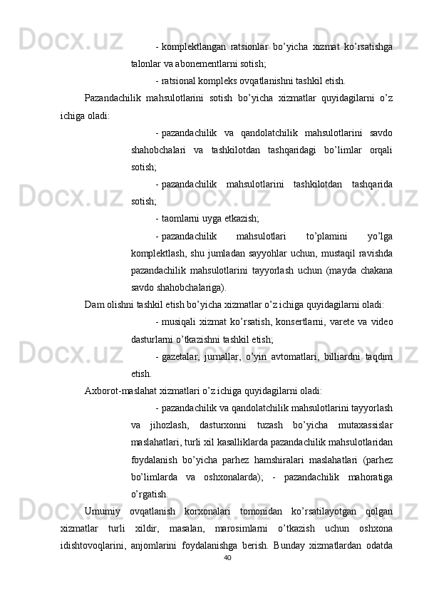          
- komplektlangan   ratsionlar   bo ’ yicha   xizmat   ko ’ rsatishga
talonlar   va   abonementlarni   sotish ; 
- ratsional kompleks ovqatlanishni tashkil etish. 
Pazandachilik   mahsulotlarini   sotish   bo’yicha   xizmatlar   quyidagilarni   o’z
ichiga oladi: 
- pazandachilik   va   qandolatchilik   mahsulotlarini   savdo
shahobchalari   va   tashkilotdan   tashqaridagi   bo’limlar   orqali
sotish; 
- pazandachilik   mahsulotlarini   tashkilotdan   tashqarida
sotish; 
- taomlarni uyga etkazish; 
- pazandachilik   mahsulotlari   to’plamini   yo’lga
komplektlash,  shu  jumladan sayyohlar  uchun,  mustaqil   ravishda
pazandachilik   mahsulotlarini   tayyorlash   uchun   (mayda   chakana
savdo shahobchalariga). 
Dam olishni tashkil etish bo’yicha xizmatlar o’z ichiga quyidagilarni oladi: 
- musiqali   xizmat   ko ’ rsatish ,   konsertlarni ,   varete   va   video
dasturlarni   o ’ tkazishni   tashkil   etish ; 
- gazetalar,   jurnallar,   o’yin   avtomatlari,   billiardni   taqdim
etish. 
Axborot-maslahat xizmatlari o’z ichiga quyidagilarni oladi: 
- pazandachilik va qandolatchilik mahsulotlarini tayyorlash
va   jihozlash,   dasturxonni   tuzash   bo’yicha   mutaxassislar
maslahatlari, turli xil kasalliklarda pazandachilik mahsulotlaridan
foydalanish   bo’yicha   parhez   hamshiralari   maslahatlari   (parhez
bo’limlarda   va   oshxonalarda);   -   pazandachilik   mahoratiga
o’rgatish. 
Umumiy   ovqatlanish   korxonalari   tomonidan   ko’rsatilayotgan   qolgan
xizmatlar   turli   xildir,   masalan,   marosimlarni   o’tkazish   uchun   oshxona
idishtovoqlarini,   anjomlarini   foydalanishga   berish.   Bunday   xizmatlardan   odatda
40 