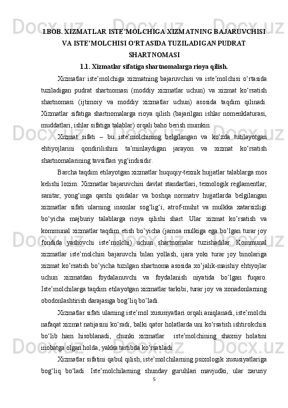          
I.BOB. XIZMATLAR ISTE’MOLCHIGA XIZMATNING BAJARUVCHISI
VA ISTE’MOLCHISI O‘RTASIDA TUZILADIGAN PUDRAT
SHARTNOMASI
1.1. Xizmatlar sifatiga shartnomalarga rioya qilish.
Xizmatlar   iste’molchiga   xizmatning   bajaruvchisi   va   iste’molchisi   o‘rtasida
tuziladigan   pudrat   shartnomasi   (moddiy   xizmatlar   uchun)   va   xizmat   ko‘rsatish
shartnomasi   (ijtimoiy   va   moddiy   xizmatlar   uchun)   asosida   taqdim   qilinadi.
Xizmatlar   sifatiga   shartnomalarga   rioya   qilish   (bajarilgan   ishlar   nomenklaturasi,
muddatlari, ishlar sifatiga talablar) orqali baho berish mumkin. 
Xizmat   sifati   –   bu   iste’molchining   belgilangan   va   ko‘zda   tutilayotgan
ehtiyojlarini   qondirilishini   ta’minlaydigan   jarayon   va   xizmat   ko‘rsatish
shartnomalarining tavsiflari yig‘indisidir. 
Barcha taqdim etilayotgan xizmatlar huquqiy-texnik hujjatlar talablarga mos
kelishi  lozim. Xizmatlar  bajaruvchisi  davlat  standartlari, texnologik reglamentlar,
sanitar,   yong‘inga   qarshi   qoidalar   va   boshqa   normativ   hujjatlarda   belgilangan
xizmatlar   sifati   ularning   insonlar   sog‘lig‘i,   atrof-muhit   va   mulkka   xatarsizligi
bo‘yicha   majburiy   talablarga   rioya   qilishi   shart.   Ular   xizmat   ko’rsatish   va
kommunal xizmatlar  taqdim  etish bo’yicha (jamoa mulkiga ega bo’lgan turar joy
fondida   yashovchi   iste’molchi)   uchun   shartnomalar   tuzishadilar.   Kommunal
xizmatlar   iste’molchisi   bajaruvchi   bilan   yollash,   ijara   yoki   turar   joy   binolariga
xizmat ko’rsatish bo’yicha tuzilgan shartnoma asosida xo’jalik-maishiy ehtiyojlar
uchun   xizmatdan   foydalanuvchi   va   foydalanish   niyatida   bo’lgan   fuqaro.
Iste’molchilarga taqdim etilayotgan xizmatlar tarkibi, turar joy va xonadonlarning
obodonlashtirish darajasiga bog’liq bo’ladi. 
Xizmatlar sifati ularning iste’mol xususiyatlari orqali aniqlanadi, iste’molchi
nafaqat xizmat natijasini ko‘radi, balki qator holatlarda uni ko‘rsatish ishtirokchisi
bo‘lib   ham   hisoblanadi,   chunki   xizmatlar     iste’molchining   shaxsiy   holatini
inobatga olgan holda, yakka tartibda ko‘rsatiladi.  
Xizmatlar sifatini qabul qilish, iste’molchilarning psixologik xususiyatlariga
bog‘liq   bo‘ladi.   Iste’molchilarning   shunday   guruhlari   mavjudki,   ular   zaruriy
5 