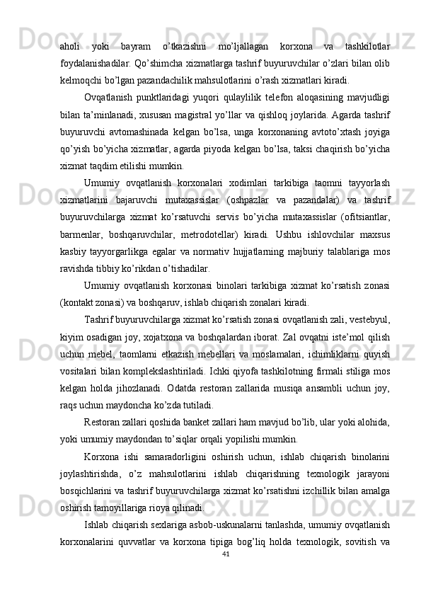          
aholi   yoki   bayram   o’tkazishni   mo’ljallagan   korxona   va   tashkilotlar
foydalanishadilar. Qo’shimcha xizmatlarga tashrif buyuruvchilar o’zlari bilan olib
kelmoqchi bo’lgan pazandachilik mahsulotlarini o’rash xizmatlari kiradi. 
Ovqatlanish   punktlaridagi   yuqori   qulaylilik   telefon   aloqasining   mavjudligi
bilan  ta’minlanadi,  xususan   magistral   yo’llar   va  qishloq  joylarida.  Agarda  tashrif
buyuruvchi   avtomashinada   kelgan   bo’lsa,   unga   korxonaning   avtoto’xtash   joyiga
qo’yish bo’yicha xizmatlar, agarda piyoda kelgan bo’lsa, taksi chaqirish bo’yicha
xizmat taqdim etilishi mumkin. 
Umumiy   ovqatlanish   korxonalari   xodimlari   tarkibiga   taomni   tayyorlash
xizmatlarini   bajaruvchi   mutaxassislar   (oshpazlar   va   pazandalar)   va   tashrif
buyuruvchilarga   xizmat   ko’rsatuvchi   servis   bo’yicha   mutaxassislar   (ofitsiantlar,
barmenlar,   boshqaruvchilar,   metrodotellar)   kiradi.   Ushbu   ishlovchilar   maxsus
kasbiy   tayyorgarlikga   egalar   va   normativ   hujjatlarning   majburiy   talablariga   mos
ravishda tibbiy ko’rikdan o’tishadilar. 
Umumiy   ovqatlanish   korxonasi   binolari   tarkibiga   xizmat   ko’rsatish   zonasi
(kontakt zonasi) va boshqaruv, ishlab chiqarish zonalari kiradi. 
Tashrif buyuruvchilarga xizmat ko’rsatish zonasi ovqatlanish zali, vestebyul,
kiyim osadigan joy, xojatxona va boshqalardan iborat. Zal ovqatni iste’mol qilish
uchun   mebel,   taomlarni   etkazish   mebellari   va   moslamalari,   ichimliklarni   quyish
vositalari bilan komplekslashtiriladi. Ichki qiyofa tashkilotning firmali stiliga mos
kelgan   holda   jihozlanadi.   Odatda   restoran   zallarida   musiqa   ansambli   uchun   joy,
raqs uchun maydoncha ko’zda tutiladi. 
Restoran zallari qoshida banket zallari ham mavjud bo’lib, ular yoki alohida,
yoki umumiy maydondan to’siqlar orqali yopilishi mumkin. 
Korxona   ishi   samaradorligini   oshirish   uchun,   ishlab   chiqarish   binolarini
joylashtirishda,   o’z   mahsulotlarini   ishlab   chiqarishning   texnologik   jarayoni
bosqichlarini va tashrif buyuruvchilarga xizmat ko’rsatishni izchillik bilan amalga
oshirish tamoyillariga rioya qilinadi. 
Ishlab chiqarish sexlariga asbob-uskunalarni tanlashda, umumiy ovqatlanish
korxonalarini   quvvatlar   va   korxona   tipiga   bog’liq   holda   texnologik,   sovitish   va
41 