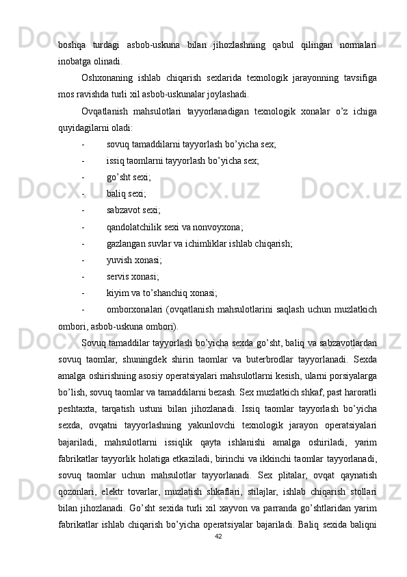          
boshqa   turdagi   asbob-uskuna   bilan   jihozlashning   qabul   qilingan   normalari
inobatga olinadi. 
Oshxonaning   ishlab   chiqarish   sexlarida   texnologik   jarayonning   tavsifiga
mos ravishda turli xil asbob-uskunalar joylashadi. 
Ovqatlanish   mahsulotlari   tayyorlanadigan   texnologik   xonalar   o’z   ichiga
quyidagilarni oladi: 
- sovuq tamaddilarni tayyorlash bo’yicha sex; 
- issiq taomlarni tayyorlash bo’yicha sex; 
- go’sht sexi; 
- baliq sexi; 
- sabzavot sexi; 
- qandolatchilik sexi va nonvoyxona; 
- gazlangan suvlar va ichimliklar ishlab chiqarish; 
- yuvish xonasi; 
- servis xonasi; 
- kiyim va to’shanchiq xonasi; 
- omborxonalari   (ovqatlanish   mahsulotlarini   saqlash   uchun   muzlatkich
ombori, asbob-uskuna ombori). 
Sovuq tamaddilar tayyorlash bo’yicha sexda go’sht, baliq va sabzavotlardan
sovuq   taomlar,   shuningdek   shirin   taomlar   va   buterbrodlar   tayyorlanadi.   Sexda
amalga oshirishning asosiy operatsiyalari mahsulotlarni kesish, ularni porsiyalarga
bo’lish, sovuq taomlar va tamaddilarni bezash. Sex muzlatkich shkaf, past haroratli
peshtaxta,   tarqatish   ustuni   bilan   jihozlanadi.   Issiq   taomlar   tayyorlash   bo’yicha
sexda,   ovqatni   tayyorlashning   yakunlovchi   texnologik   jarayon   operatsiyalari
bajariladi,   mahsulotlarni   issiqlik   qayta   ishlanishi   amalga   oshiriladi,   yarim
fabrikatlar tayyorlik holatiga etkaziladi, birinchi va ikkinchi taomlar tayyorlanadi,
sovuq   taomlar   uchun   mahsulotlar   tayyorlanadi.   Sex   plitalar,   ovqat   qaynatish
qozonlari,   elektr   tovarlar,   muzlatish   shkaflari,   stilajlar,   ishlab   chiqarish   stollari
bilan  jihozlanadi.   Go’sht   sexida   turli   xil   xayvon   va  parranda  go’shtlaridan   yarim
fabrikatlar   ishlab   chiqarish   bo’yicha   operatsiyalar   bajariladi.   Baliq   sexida   baliqni
42 