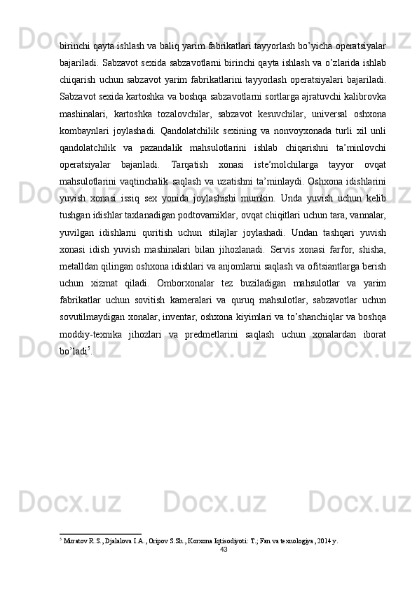          
birinchi qayta ishlash va baliq yarim fabrikatlari tayyorlash bo’yicha operatsiyalar
bajariladi. Sabzavot sexida sabzavotlarni birinchi qayta ishlash va o’zlarida ishlab
chiqarish   uchun  sabzavot   yarim   fabrikatlarini   tayyorlash   operatsiyalari   bajariladi.
Sabzavot sexida kartoshka va boshqa sabzavotlarni sortlarga ajratuvchi kalibrovka
mashinalari,   kartoshka   tozalovchilar,   sabzavot   kesuvchilar,   universal   oshxona
kombaynlari   joylashadi.   Qandolatchilik   sexining   va   nonvoyxonada   turli   xil   unli
qandolatchilik   va   pazandalik   mahsulotlarini   ishlab   chiqarishni   ta’minlovchi
operatsiyalar   bajariladi.   Tarqatish   xonasi   iste’molchilarga   tayyor   ovqat
mahsulotlarini   vaqtinchalik   saqlash   va   uzatishni   ta’minlaydi.   Oshxona   idishlarini
yuvish   xonasi   issiq   sex   yonida   joylashishi   mumkin.   Unda   yuvish   uchun   kelib
tushgan idishlar taxlanadigan podtovarniklar, ovqat chiqitlari uchun tara, vannalar,
yuvilgan   idishlarni   quritish   uchun   stilajlar   joylashadi.   Undan   tashqari   yuvish
xonasi   idish   yuvish   mashinalari   bilan   jihozlanadi.   Servis   xonasi   farfor,   shisha,
metalldan qilingan oshxona idishlari va anjomlarni saqlash va ofitsiantlarga berish
uchun   xizmat   qiladi.   Omborxonalar   tez   buziladigan   mahsulotlar   va   yarim
fabrikatlar   uchun   sovitish   kameralari   va   quruq   mahsulotlar,   sabzavotlar   uchun
sovutilmaydigan xonalar, inventar, oshxona kiyimlari va to’shanchiqlar va boshqa
moddiy-texnika   jihozlari   va   predmetlarini   saqlash   uchun   xonalardan   iborat
bo’ladi 5
. 
5
 Muratov R.S., Djalalova I.A., Oripov S.Sh., Korxona Iqtisodiyoti: T.; Fan va texnologiya, 2014 y.
43 