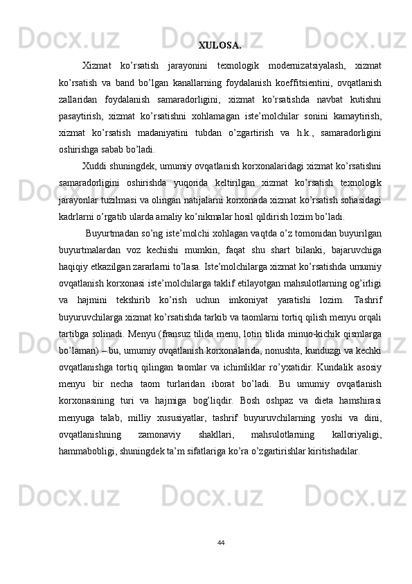          
XULOSA.
Xizmat   ko’rsatish   jarayonini   texnologik   modernizatsiyalash,   xizmat
ko’rsatish   va   band   bo’lgan   kanallarning   foydalanish   koeffitsientini,   ovqatlanish
zallaridan   foydalanish   samaradorligini,   xizmat   ko’rsatishda   navbat   kutishni
pasaytirish,   xizmat   ko’rsatishni   xohlamagan   iste’molchilar   sonini   kamaytirish,
xizmat   ko’rsatish   madaniyatini   tubdan   o’zgartirish   va   h.k.,   samaradorligini
oshirishga sabab bo’ladi. 
Xuddi shuningdek, umumiy ovqatlanish korxonalaridagi xizmat ko’rsatishni
samaradorligini   oshirishda   yuqorida   keltirilgan   xizmat   ko’rsatish   texnologik
jarayonlar tuzilmasi va olingan natijalarni korxonada xizmat ko’rsatish sohasidagi
kadrlarni o’rgatib ularda amaliy ko’nikmalar hosil qildirish lozim bo’ladi.  
  Buyurtmadan so’ng iste’molchi xohlagan vaqtda o’z tomonidan buyurilgan
buyurtmalardan   voz   kechishi   mumkin,   faqat   shu   shart   bilanki,   bajaruvchiga
haqiqiy etkazilgan zararlarni to’lasa. Iste’molchilarga xizmat ko’rsatishda umumiy
ovqatlanish korxonasi iste’molchilarga taklif etilayotgan mahsulotlarning og’irligi
va   hajmini   tekshirib   ko’rish   uchun   imkoniyat   yaratishi   lozim.   Tashrif
buyuruvchilarga xizmat ko’rsatishda tarkib va taomlarni tortiq qilish menyu orqali
tartibga solinadi. Menyu (fransuz tilida menu, lotin tilida minuo-kichik qismlarga
bo’laman) – bu, umumiy ovqatlanish korxonalarida, nonushta, kunduzgi va kechki
ovqatlanishga   tortiq   qilingan   taomlar   va   ichimliklar   ro’yxatidir.   Kundalik   asosiy
menyu   bir   necha   taom   turlaridan   iborat   bo’ladi.   Bu   umumiy   ovqatlanish
korxonasining   turi   va   hajmiga   bog’liqdir.   Bosh   oshpaz   va   dieta   hamshirasi
menyuga   talab,   milliy   xususiyatlar,   tashrif   buyuruvchilarning   yoshi   va   dini,
ovqatlanishning   zamonaviy   shakllari,   mahsulotlarning   kalloriyaligi,
hammabobligi, shuningdek ta’m sifatlariga ko’ra o’zgartirishlar kiritishadilar. 
44 