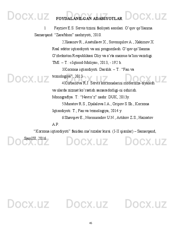          
FOYDALANILGAN  ADABIYOTLAR 
1 Fayziev E.S. Servis tizimi faoliyati asoslari. O’quv qo’llanma. 
Samarqand: “Zarafshon” nashriyoti, 2010. 
2 Xasanov R., Asatullaev X., Suvonqulov A., Xakimov X.
Real sektor iqtisodiyoti va uni prognozlash. O’quv qo’llanma. 
O’zbekiston Respublikasi Oliy va o’rta maxsus ta’lim vazirligi. 
TMI. – T.: «Iqtisod-Moliya», 2013, - 192 b. 
3 Korxona   iqtisodiyoti .  Darslik . –  T .: “ Fan   va  
texnologiya ”, 2013. 
4 Kurbanova   R . J .  Servis   korxonalarini   moderniza - siyalash
va   ularda   xizmat   ko ’ rsatish   samaradorligi - ni   oshirish . 
Monografiya. T.: “Navro’z” nashr. DUK, 2013y. 
5 Muratov R.S., Djalalova I.A., Oripov S.Sh., Korxona 
Iqtisodiyoti: T.; Fan va texnologiya, 2014 y. 
6 Shavqiev   E .,  Normuradov   U . N .,  Artikov   Z . S .,  Hazratov  
A . P . 
“ Korxona   iqtisodiyoti ”  fanidan   ma ’ ruzalar   kursi .  (I-II qismlar) – Samarqand,
SamISI, 2016. 
45 