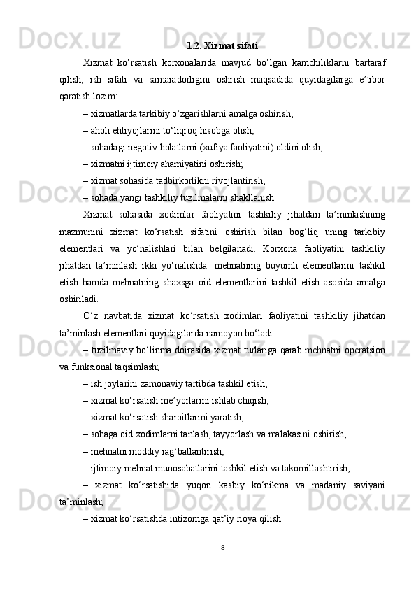          
1.2. Xizmat sifati
Xizmat   ko‘rsatish   korxonalarida   mavjud   bo‘lgan   kamchiliklarni   bartaraf
qilish,   ish   sifati   va   samaradorligini   oshrish   maqsadida   quyidagilarga   e’tibor
qaratish lozim:  
– xizmatlarda tarkibiy o‘zgarishlarni amalga oshirish; 
– aholi ehtiyojlarini to‘liqroq hisobga olish; 
– sohadagi negotiv holatlarni (xufiya faoliyatini) oldini olish;
– xizmatni ijtimoiy ahamiyatini oshirish; 
– xizmat sohasida tadbirkorlikni rivojlantirish; 
– sohada yangi tashkiliy tuzilmalarni shakllanish. 
Xizmat   sohasida   xodimlar   faoliyatini   tashkiliy   jihatdan   ta’minlashning
mazmunini   xizmat   ko‘rsatish   sifatini   oshirish   bilan   bog‘liq   uning   tarkibiy
elementlari   va   yo‘nalishlari   bilan   belgilanadi.   Korxona   faoliyatini   tashkiliy
jihatdan   ta’minlash   ikki   yo‘nalishda:   mehnatning   buyumli   elementlarini   tashkil
etish   hamda   mehnatning   shaxsga   oid   elementlarini   tashkil   etish   asosida   amalga
oshiriladi. 
O‘z   navbatida   xizmat   ko‘rsatish   xodimlari   faoliyatini   tashkiliy   jihatdan
ta’minlash elementlari quyidagilarda namoyon bo‘ladi: 
– tuzilmaviy bo‘linma doirasida xizmat turlariga qarab mehnatni operatsion
va funksional taqsimlash; 
– ish joylarini zamonaviy tartibda tashkil etish; 
– xizmat ko‘rsatish me’yorlarini ishlab chiqish; 
– xizmat ko‘rsatish sharoitlarini yaratish; 
– sohaga oid xodimlarni tanlash, tayyorlash va malakasini oshirish; 
– mehnatni moddiy rag‘batlantirish; 
– ijtimoiy mehnat munosabatlarini tashkil etish va takomillashtirish; 
–   xizmat   ko‘rsatishida   yuqori   kasbiy   ko‘nikma   va   madaniy   saviyani
ta’minlash; 
– xizmat ko‘rsatishda intizomga qat’iy rioya qilish.
8 