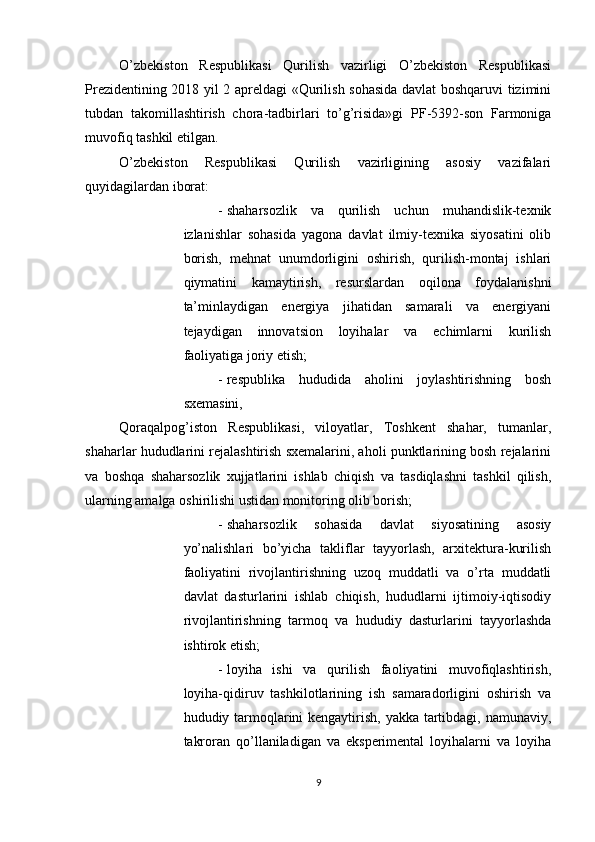          
O’zbekiston   Respublikasi   Qurilish   vazirligi   O’zbekiston   Respublikasi
Prezidentining 2018 yil 2 apreldagi «Qurilish sohasida davlat boshqaruvi tizimini
tubdan   takomillashtirish   chora-tadbirlari   to’g’risida»gi   PF - 5392 - son   Farmoniga
muvofiq tashkil etilgan. 
O’zbekiston   Respublikasi   Qurilish   vazirligining   asosiy   vazifalari
quyidagilardan iborat: 
- shaharsozlik   va   qurilish   uchun   muhandislik-texnik
izlanishlar   sohasida   yagona   davlat   ilmiy-texnika   siyosatini   olib
borish,   mehnat   unumdorligini   oshirish,   qurilish-montaj   ishlari
qiymatini   kamaytirish,   resurslardan   oqilona   foydalanishni
ta’minlaydigan   energiya   jihatidan   samarali   va   energiyani
tejaydigan   innovatsion   loyihalar   va   echimlarni   kurilish
faoliyatiga joriy etish; 
- respublika   hududida   aholini   joylashtirishning   bosh
sxemasini, 
Qoraqalpog’iston   Respublikasi,   viloyatlar,   Toshkent   shahar,   tumanlar,
shaharlar hududlarini rejalashtirish sxemalarini, aholi punktlarining bosh rejalarini
va   boshqa   shaharsozlik   xujjatlarini   ishlab   chiqish   va   tasdiqlashni   tashkil   qilish,
ularning amalga oshirilishi ustidan monitoring olib borish; 
- shaharsozlik   sohasida   davlat   siyosatining   asosiy
yo’nalishlari   bo’yicha   takliflar   tayyorlash,   arxitektura-kurilish
faoliyatini   rivojlantirishning   uzoq   muddatli   va   o’rta   muddatli
davlat   dasturlarini   ishlab   chiqish,   hududlarni   ijtimoiy-iqtisodiy
rivojlantirishning   tarmoq   va   hududiy   dasturlarini   tayyorlashda
ishtirok etish; 
- loyiha   ishi   va   qurilish   faoliyatini   muvofiqlashtirish,
loyiha-qidiruv   tashkilotlarining   ish   samaradorligini   oshirish   va
hududiy tarmoqlarini kengaytirish, yakka tartibdagi, namunaviy,
takroran   qo’llaniladigan   va   eksperimental   loyihalarni   va   loyiha
9 