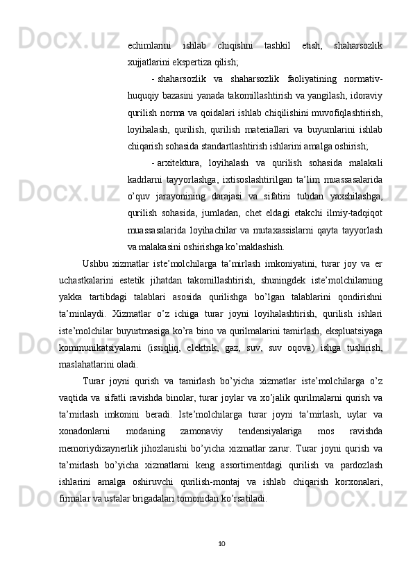          
echimlarini   ishlab   chiqishni   tashkil   etish,   shaharsozlik
xujjatlarini ekspertiza qilish; 
- shaharsozlik   va   shaharsozlik   faoliyatining   normativ-
huquqiy bazasini yanada takomillashtirish va yangilash, idoraviy
qurilish norma va qoidalari ishlab chiqilishini muvofiqlashtirish,
loyihalash,   qurilish,   qurilish   materiallari   va   buyumlarini   ishlab
chiqarish sohasida standartlashtirish ishlarini amalga oshirish; 
- arxitektura,   loyihalash   va   qurilish   sohasida   malakali
kadrlarni   tayyorlashga,   ixtisoslashtirilgan   ta’lim   muassasalarida
o’quv   jarayonining   darajasi   va   sifatini   tubdan   yaxshilashga,
qurilish   sohasida,   jumladan,   chet   eldagi   etakchi   ilmiy-tadqiqot
muassasalarida   loyihachilar   va   mutaxassislarni   qayta   tayyorlash
va malakasini oshirishga ko’maklashish. 
Ushbu   xizmatlar   iste’molchilarga   ta’mirlash   imkoniyatini,   turar   joy   va   er
uchastkalarini   estetik   jihatdan   takomillashtirish,   shuningdek   iste’molchilarning
yakka   tartibdagi   talablari   asosida   qurilishga   bo’lgan   talablarini   qondirishni
ta’minlaydi.   Xizmatlar   o’z   ichiga   turar   joyni   loyihalashtirish,   qurilish   ishlari
iste’molchilar  buyurtmasiga ko’ra bino va qurilmalarini  tamirlash,  ekspluatsiyaga
kommunikatsiyalarni   (issiqliq,   elektrik,   gaz,   suv,   suv   oqova)   ishga   tushirish,
maslahatlarini oladi. 
Turar   joyni   qurish   va   tamirlash   bo’yicha   xizmatlar   iste’molchilarga   o’z
vaqtida   va   sifatli   ravishda   binolar,   turar   joylar   va   xo’jalik   qurilmalarni   qurish   va
ta’mirlash   imkonini   beradi.   Iste’molchilarga   turar   joyni   ta’mirlash,   uylar   va
xonadonlarni   modaning   zamonaviy   tendensiyalariga   mos   ravishda
memoriydizaynerlik   jihozlanishi   bo’yicha   xizmatlar   zarur.   Turar   joyni   qurish   va
ta’mirlash   bo’yicha   xizmatlarni   keng   assortimentdagi   qurilish   va   pardozlash
ishlarini   amalga   oshiruvchi   qurilish-montaj   va   ishlab   chiqarish   korxonalari,
firmalar va ustalar brigadalari tomonidan ko’rsatiladi. 
10 