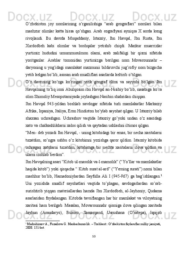 O’zbekiston   joy   nomlarining   o’rganilishiga   “arab   geograflari”   nomlari   bilan
mashxur   olimlar   katta   hissa   qo’shgan.   Arab   eografiyasi   ayniqsa   X   asrda   keng
rivojlandi.   Bu   davrda   Muqaddasiy,   Istaxriy,   Ibn   Havqal,   Ibn   Rusta,   Ibn
Xurdodbeh   kabi   olimlar   va   boshqalar   yetishib   chiqdi.   Mazkur   muarrixlar
yurtimiz   hududini   umummusulmon   olami,   arab   xalifaligi   bir   qismi   sifatida
yoritganlar.   Arablar   tomonidan   yurtimizga   berilgan   nom   Movarounnahr   –
daryoning u yog’idagi  mamlakat  mazmunii  bildiruvchi  jug’rofiy nom bizgacha
yetib kelgan bo’lib, asosan arab mualliflari asarlarda keltirib o’tilgan. 
O’z   davrining   ko’zga   ko’ringan   yirik   geograf   olimi   va   sayyohi   bo’lgan   Ibn
Havqalning to’liq ismi Abulqosim ibn Havqal an-Nisibiy bo’lib, nasabiga ko’ra
olim Shimoliy Mesopotamiyada joylashgan Nasibin shahridan chiqqan. 
Ibn   Havqal   943-yildan   boshlab   savdogar   sifatida   turli   mamlakatlar   Markaziy
Afrika, Ispaniya, Italiya, Eron Hindiston bo’ylab sayohat qilgan. U Istaxriy bilab
shaxsan   uchrashgan.   Uchrashuv   vaqtida   Istaxriy   go’yoki   undan   o’z   asaridagi
xato va chalkashliklarni xalos qilish va qaytadan ushlashni iltimos qilgan. 
“Men- deb yozadi Ibn Havqal, - uning kitobidagi bir emas, bir necha xaritalarni
tuzatdim,  so’ngra   ushbu  o’z  kitobimni  yozishga  qaror   qildim.  Istaxriy  kitobida
uchragan   xatolarni   tuzatdim,   kitobimga   bir   nechta   xaritalarni   ilova   qildim   va
ularni izohlab berdim”. 
Ibn Havqalning asari “Kitob ul-masolik va-l-mamolik” (“Yo’llar va mamlakatlar
haqida kitob”) yoki qisqacha “ Kitob surat al-ard” (“Yerning surati”) nomi bilan
mashhur   bo’lib,   Hamadoniylardan   Sayfulla   Ali   I   (945-967)   ga   bag’ishlangan. 1
Uni   yozishda   muallif   sayohatlari   vaqtida   to’plagan,   savdogarlardan   so’rab-
surishtirib   yiqqan   materiallardan   hamda   Ibn   Xurdodbeh,   al-Jayhoniy,   Qudama
asarlaridan  foydalangan.  Kitobda  tavsiflangan  har  bir   mamlakat   va  viloyatning
xaritasi   ham   berilgab.   Masalan,   Movarounnahr   qismiga   ilova   qilingan   xaritada
Jayhun   (Amudaryo),   Buxoro,   Samarqand,   Usrushana   (O’ratepa),   Ispijob
1
  Madrahimov A., Fuzailova G. Manbashunoslik. – Toshkent.: O’zbekiston faylasuflar milliy jamiyati, 
2008. 151-bet .
10 