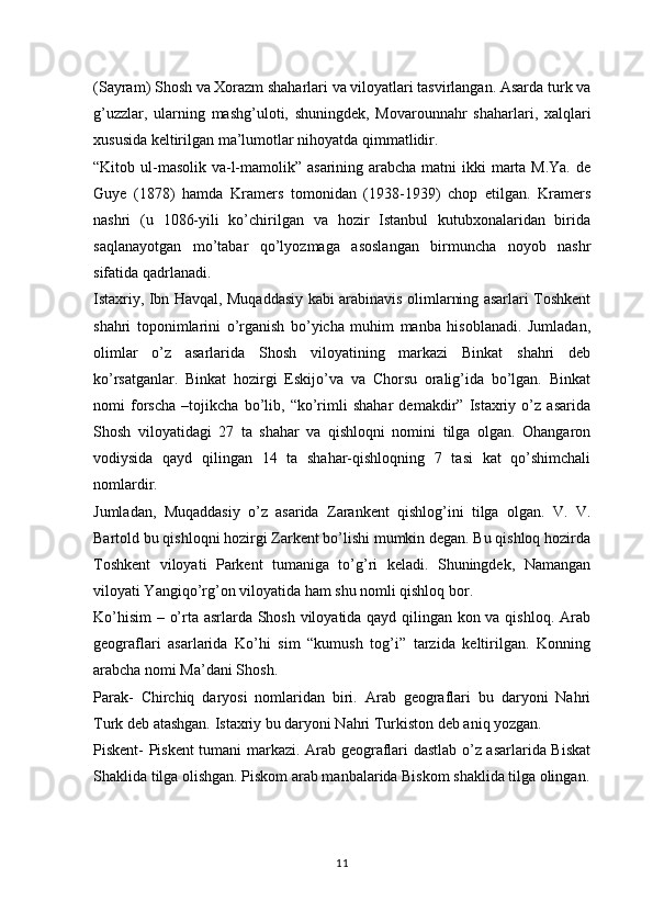 (Sayram) Shosh va Xorazm shaharlari va viloyatlari tasvirlangan. Asarda turk va
g’uzzlar,   ularning   mashg’uloti,   shuningdek,   Movarounnahr   shaharlari,   xalqlari
xususida keltirilgan ma’lumotlar nihoyatda qimmatlidir. 
“Kitob ul-masolik va-l-mamolik” asarining arabcha matni ikki  marta M.Ya. de
Guye   (1878)   hamda   Kramers   tomonidan   (1938-1939)   chop   etilgan.   Kramers
nashri   (u   1086-yili   ko’chirilgan   va   hozir   Istanbul   kutubxonalaridan   birida
saqlanayotgan   mo’tabar   qo’lyozmaga   asoslangan   birmuncha   noyob   nashr
sifatida qadrlanadi. 
Istaxriy, Ibn Havqal, Muqaddasiy kabi arabinavis olimlarning asarlari Toshkent
shahri   toponimlarini   o’rganish   bo’yicha   muhim   manba   hisoblanadi.   Jumladan,
olimlar   o’z   asarlarida   Shosh   viloyatining   markazi   Binkat   shahri   deb
ko’rsatganlar.   Binkat   hozirgi   Eskijo’va   va   Chorsu   oralig’ida   bo’lgan.   Binkat
nomi   forscha   –tojikcha   bo’lib,   “ko’rimli   shahar   demakdir”   Istaxriy   o’z   asarida
Shosh   viloyatidagi   27   ta   shahar   va   qishloqni   nomini   tilga   olgan.   Ohangaron
vodiysida   qayd   qilingan   14   ta   shahar-qishloqning   7   tasi   kat   qo’shimchali
nomlardir. 
Jumladan,   Muqaddasiy   o’z   asarida   Zarankent   qishlog’ini   tilga   olgan.   V.   V.
Bartold bu qishloqni hozirgi Zarkent bo’lishi mumkin degan. Bu qishloq hozirda
Toshkent   viloyati   Parkent   tumaniga   to’g’ri   keladi.   Shuningdek,   Namangan
viloyati Yangiqo’rg’on viloyatida ham shu nomli qishloq bor. 
Ko’hisim  – o’rta asrlarda Shosh viloyatida qayd qilingan kon va qishloq. Arab
geograflari   asarlarida   Ko’hi   sim   “kumush   tog’i”   tarzida   keltirilgan.   Konning
arabcha nomi Ma’dani Shosh. 
Parak-   Chirchiq   daryosi   nomlaridan   biri.   Arab   geograflari   bu   daryoni   Nahri
Turk deb atashgan. Istaxriy bu daryoni Nahri Turkiston deb aniq yozgan. 
Piskent- Piskent tumani markazi. Arab geograflari dastlab o’z asarlarida Biskat
Shaklida tilga olishgan. Piskom arab manbalarida Biskom shaklida tilga olingan.
11 