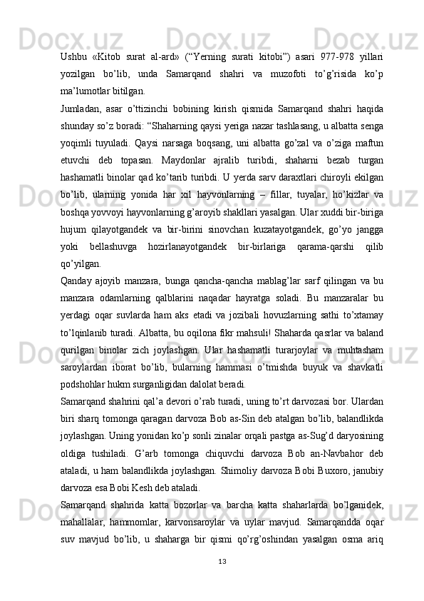 Ushbu   «Kitob   surat   al-ard»   (“Yerning   surati   kitobi”)   asari   977-978   yillari
yozilgan   bo’lib,   unda   Samarqand   shahri   va   muzofoti   to’g’risida   ko’p
ma’lumotlar bitilgan.
Jumladan,   asar   o’ttizinchi   bobining   kirish   qismida   Samarqand   shahri   haqida
shunday so’z boradi: “Shaharning qaysi yeriga nazar tashlasang, u albatta senga
yoqimli   tuyuladi.   Qaysi   narsaga   boqsang,   uni   albatta   go’zal   va   o’ziga   maftun
etuvchi   deb   topasan.   Maydonlar   ajralib   turibdi,   shaharni   bezab   turgan
hashamatli binolar qad ko’tarib turibdi. U yerda sarv daraxtlari chiroyli ekilgan
bo’lib,   ularning   yonida   har   xil   hayvonlarning   –   fillar,   tuyalar,   ho’kizlar   va
boshqa yovvoyi hayvonlarning g’aroyib shakllari yasalgan. Ular xuddi bir-biriga
hujum   qilayotgandek   va   bir-birini   sinovchan   kuzatayotgandek,   go’yo   jangga
yoki   bellashuvga   hozirlanayotgandek   bir-birlariga   qarama-qarshi   qilib
qo’yilgan.
Qanday   ajoyib   manzara,   bunga   qancha-qancha   mablag’lar   sarf   qilingan   va   bu
manzara   odamlarning   qalblarini   naqadar   hayratga   soladi.   Bu   manzaralar   bu
yerdagi   oqar   suvlarda   ham   aks   etadi   va   jozibali   hovuzlarning   sathi   to’xtamay
to’lqinlanib turadi. Albatta, bu oqilona fikr mahsuli! Shaharda qasrlar va baland
qurilgan   binolar   zich   joylashgan.   Ular   hashamatli   turarjoylar   va   muhtasham
saroylardan   iborat   bo’lib,   bularning   hammasi   o’tmishda   buyuk   va   shavkatli
podshohlar hukm surganligidan dalolat beradi.
Samarqand shahrini qal’a devori o’rab turadi, uning to’rt darvozasi bor. Ulardan
biri sharq tomonga qaragan darvoza Bob as-Sin deb atalgan bo’lib, balandlikda
joylashgan. Uning yonidan ko’p sonli zinalar orqali pastga as-Sug’d daryosining
oldiga   tushiladi.   G’arb   tomonga   chiquvchi   darvoza   Bob   an-Navbahor   deb
ataladi, u ham balandlikda joylashgan. Shimoliy darvoza Bobi Buxoro, janubiy
darvoza esa Bobi Kesh deb ataladi.
Samarqand   shahrida   katta   bozorlar   va   barcha   katta   shaharlarda   bo’lganidek,
mahallalar,   hammomlar,   karvonsaroylar   va   uylar   mavjud.   Samarqandda   oqar
suv   mavjud   bo’lib,   u   shaharga   bir   qismi   qo’rg’oshindan   yasalgan   osma   ariq
13 