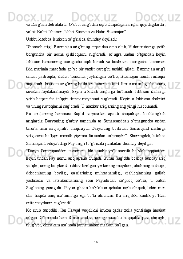 va Darg’am deb ataladi. G’ubor arig’idan oqib chiqadigan ariqlar quyidagilardir,
ya’ni: Nahri Ishtixon, Nahri Sinovob va Nahri Buzmojan”.
Ushbu kitobda Ishtixon to’g’risida shunday deyiladi:
“Sinovob arig’i Buzmojan arig’ining orqasidan oqib o’tib, Vidor rustoqiga yetib
borguncha   bir   necha   qishloqlarni   sug’oradi,   so’ngra   undan   o’tgandan   keyin
Ishtixon   tumanining   oxirigacha   oqib   boradi   va   boshidan   oxirigacha   taxminan
ikki marhala masofada go’yo bir yaxlit qarog’ni tashkil qiladi. Buzmojan arig’i
undan   pastroqda,   shahar   tomonda   joylashgan   bo’lib,   Buzmojan   nomli   rustoqni
sug’oradi. Ishtixon arig’ining boshidan taxminan to’rt farsax masofagacha uning
suvidan   foydalanilmaydi,   keyin   u   kichik   ariqlarga   bo’linadi.   Ishtixon   shahriga
yetib   borguncha   to’qqiz   farsax   maydonni   sug’oradi.   Keyin   u   Ishtixon   shahrini
va uning rustoqlarini sug’oradi. U mazkur ariqlarning eng yirigi hisoblanadi.
Bu   ariqlarning   hammasi   Sug’d   daryosidan   ajralib   chiqadigan   boshlang’ich
ariqlardir.   Daryoning   g’arbiy   tomonida   to   Samarqanddan   o’tmaguncha   undan
birorta   ham   ariq   ajralib   chiqmaydi.   Daryoning   boshidan   Samarqand   shahriga
yetguncha bo’lgan masofa yigirma farsaxdan ko’proqdir”. Shuningdek, kitobda
Samarqand viloyatidagi Pay arig’i to’g’risida jumladan shunday deyilgan:
“Daryo   Samarqanddan   taxminan   ikki   kunlik   yo’l   masofa   bo’ylab   oqqanidan
keyin undan Pay nomli ariq ajralib chiqadi. Butun Sug’dda boshqa bunday ariq
yo’qki, uning bo’ylarida ishlov berilgan yerlarning maydoni, aholining zichligi,
dehqonlarning   boyligi,   qasrlarining   muhtashamligi,   qishloqlarining   gullab
yashnashi   va   istehkomlarining   soni   Paynikidan   ko’proq   bo’lsa,   u   butun
Sug’dning   yuragidir.   Pay   arig’idan   ko’plab   ariqchalar   oqib   chiqadi,   lekin   men
ular   haqida   aniq   ma’lumotga   ega   bo’la   olmadim.   Bu   ariq   ikki   kunlik   yo’ldan
ortiq maydonni sug’oradi”.
Ko’rinib   turibdiki,   Ibn   Havqal   voqelikni   imkon   qadar   xolis   yoritishga   harakat
qilgan.   O’tmishda   ham   Samarqand   va   uning   muzofoti   haqiqatda   juda   chiroyli,
ulug’vor, chinakam ma’noda jannatmakon maskan bo’lgan.
16