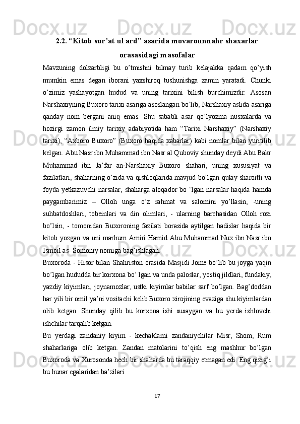 2.2.  “Kitob sur’at ul ard” asarida movarounnahr shaxarlar
orasasidagi masofalar
Mavzuning   dolzarbligi   bu   o’tmishni   bilmay   turib   kelajakka   qadam   qo’yish
mumkin   emas   degan   iborani   yaxshiroq   tushunishga   zamin   yaratadi.   Chunki
o’zimiz   yashayotgan   hudud   va   uning   tarixini   bilish   burchimizdir.   Asosan
Narshaxiyning Buxoro tarixi asariga asoslangan bo’lib, Narshaxiy aslida asariga
qanday   nom   bergani   aniq   emas.   Shu   sababli   asar   qo’lyozma   nusxalarda   va
hozirgi   zamon   ilmiy   tarixiy   adabiyotida   ham   “Tarixi   Narshaxiy”   (Narshaxiy
tarixi),   “Axboro   Buxoro”   (Buxoro   haqida   xabarlar)   kabi   nomlar   bilan   yuritilib
kelgan. Abu Nasr ibn Muhammad ibn Nasr al Quboviy shunday deydi Abu Bakr
Muhammad   ibn   Ja’far   an-Narshaxiy   Buxoro   shahari,   uning   xususiyat   va
fazilatlari, shaharning o’zida va qishloqlarida mavjud bo’lgan qulay sharoitli va
foyda   yetkazuvchi   narsalar,   shaharga   aloqador   bo   ‘lgan   narsalar   haqida   hamda
paygambarimiz   –   Olloh   unga   o’z   rahmat   va   salomini   yo’llasin,   -uning
suhbatdoshlari,   tobeinlari   va   din   olimlari,   -   ularning   barchasidan   Olloh   rozi
bo’lsin,   -   tomonidan   Buxoroning   fazilati   borasida   aytilgan   hadislar   haqida   bir
kitob yozgan va uni marhum Amiri Hamid Abu Muhammad Nux ibn Nasr  ibn
Ismoil as- Somoniy nomiga bag’ishlagan.
Buxoroda - Hisor bilan Shahriston orasida Masjidi  Jome bo’lib bu joyga yaqin
bo’lgan hududda bir korxona bo’ lgan va unda paloslar, yostiq jildlari, fundakiy,
yazdiy kiyimlari, joynamozlar, ustki  kiyimlar babilar sarf bo’lgan. Bag’doddan
har yili bir omil ya’ni vositachi kelib Buxoro xirojining evaziga shu kiyimlardan
olib   ketgan.   Shunday   qilib   bu   korxona   ishi   susaygan   va   bu   yerda   ishlovchi
ishchilar tarqalib ketgan.
Bu   yerdagi   zandaniy   kiyim   -   kechaklarni   zandaniychilar   Misr,   Shom,   Rum
shaharlariga   olib   ketgan.   Zandan   matolarini   to’qish   eng   mashhur   bo’lgan
Buxoroda va Xurosonda hech bir shaharda bu taraqqiy etmagan edi. Eng qizig’i
bu hunar egalaridan ba’zilari
17 