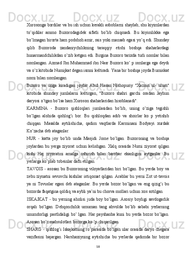 Xurosonga bordilar va bu ish uchun kerakli asboblarni shaylab, shu kiyimlardan
to’qidilar   ammo   Buxorodagidek   sifatli   bo’lib   chiqmadi.   Bu   kiyimlikka   ega
bo’lmagan birorta ham podshoh amir, rais yoki mansab egasi yo’q edi. Shunday
qilib   Buxoroda   zandaniychilikning   taraqqiy   etishi   boshqa   shaharlardagi
hunarmandchilikdan o’zib ketgan edi. Birgina Buxoro tarixda turli nomlar bilan
nomlangan. Axmad Ibn Muhammad ibn Nasr Buxoro ko’ p ismlarga ega deydi
va o’z kitobida Numijkat degan ismni keltiradi. Yana bir boshqa joyda Bumiskat
nomi bilan nomlangan.
Buxoro   va   unga   kiradigan   joylar   Abul   Hasan   Nishopuriy   "Xazoin   ul-   ulum"
kitobida   shunday   jumlalarni   keltirgan,   "Buxoro   shahri   garchi   oradan   Jayhun
daryosi o’tgan bo’lsa ham Xuroson shaharlaridan hisoblanadi".
KARMINA   -   Buxoro   qishloqlari   jumlasidan   bo’lib,   uning   o’ziga   tegishli
bo’lgan   alohida   qishlog’i   bor.   Bu   qishloqdan   adib   va   shoirlar   ko   p   yetishib
chiqqan.   Masalda   aytilishicha,   qadim   vaqtlarda   Karminani   Bodyayi   xurdak
Ko’zacha deb ataganlar.
NUR   -   katta   joy   bo’lib   unda   Masjidi   Jome   bo’lgan.   Buxoroning   va   boshqa
joylardan   bu   yerga   ziyorat   uchun   kelishgan.   Xalq   orasida   Nurni   ziyorat   qilgan
kishi   Haj   ziyoratini   amalga   oshirish   bilan   barobar   ekanligini   aytganlar.   Bu
yerlarga ko’plab tobeinlar dafn etilgan.
TAVOIS -  asosan  bu Buxoroning viloyatlaridan biri  bo’lgan.  Bu yerda boy va
zebu ziynatni sevuvchi kishilar istiqomat qilgan. Arablar bu yerni Zot ut-tavois
ya   ni   Tovuslar   egasi   deb   ataganlar.   Bu   yerda   bozor   bo’lgan   va   eng   qizig’i   bu
bozorda faqatgina qoldiq va aybli ya’ni bu chorva mollari uchun xos sotilgan.
ISKAJKAT   -   bu   yerning   aholisi   juda   boy   bo’lgan.   Asosiy   boyligi   savdogarlik
orqali   bo’lgan.   Dehqonchilik   umuman   tang   ahvolda   bo’lib   sababi   yerlarning
unumdorligi pastlidaligi bo’ lgan. Har payshanba kuni bu yerda bozor bo’lgan.
Asosan bo’z mahsulotlari bozorga ko ‘p chiqarilgan.
SHARG - qishlog’i Iskajkatning ro’parasida bo’lgan ular orasida daryo chegara
vazifasini   bajargan.   Narshaxiyning   aytishicha   bu   yerlarda   qadimda   bir   bozor
18 