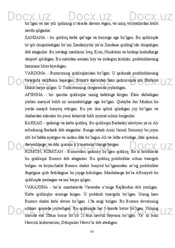 bo’lgan va har yili qishning o’rtasida davom etgan, va uzuq viloyatlardan kelib
savdo qilganlar.
ZANDANA   -   bu   qishloq   katta   qal’aga   va   bozorga   ega   bo’lgan.   Bu   qishloqda
to’qib chiqariladigan bo’zni Zandaniychi  ya’ni Zandana qishlog’ida chiqadigan
deb ataganlar. Bu yerdagi matolarni Iroq, Eron, Hindiston va boshqa hududlarga
eksport qilishgan. Bu matodan asosan boy va zodagon kishilar, podshohlarning
hammasi libos kiyishgan.
VARDONA   -   Buxoroning   qishloqlaridan   bo’lgan.   U   qadimda   podshohlarning
turargohi   vazifasini   bajargan.   Buxoro   shahridan   ham   qadimroqda   uni   Shohrux
Malik barpo qilgan. U Turkistonning chegarasida joylashgan.
AFSHINA   -   bir   qancha   qishloqlar   uning   tarkibiga   kirgan.   Ekin   ekiladigan
yerlari   mavjud   bolib   oz   unumdorligiga   ega   bo’lgan.   Qutayba   ibn   Muslim   bu
yerda   masjid   bunyoq   ettirgan.   Bu   yer   duo   qabul   qiladigan   joy   bo’lgan   va
shahardan odamlar bu yerni tabarruk bilib ziyorat uchun borganlar.
BARKAD - qadimgi va katta qishloq. Bu qishloqni Barkadiy alaviyon ya ni Ali
avlodining Barkadi deb ataganlar. Bunga sabab Amir Ismoil Somoniy bu joyni
olti bo’lakka ajratgan va undan ikki bo’lagini Ali va Jafar avlodiga, ikki qismini
darveshlarga, va ikki qismini o’z merosxo’rlariga bergan.
ROMTIN,   ROMITAN   -   Buxorodan   qadimiy   bo’lgan   qishloq.   Ba’zi   kitoblarda
bu   qishloqni   Buxoro   deb   ataganlar.   Bu   qishloq   podshohlar   uchun   turargoh
bolgan   va   keyinchalik   Buxoro   shahri   bunyod   bo’lganindan   so’ng   podshohlar
faqatgina   qish   faslidagina   bu   joyga   kelishgan.   Manbalarga   ko’ra   Afrosiyob   bu
qishloqda yashagan va uni barpo qilgan.
VARAXSHA   -   ba’zi   manbalarda   Varaxsha   o’rniga   Rajfandun   deb   yozilgan.
Katta   qishloqlar   sirasiga   kirgan.   U   podshoh   turargohi   bo’lgan.   Uning   ham
Buxoro   shahri   kabi   devori   bo’lgan.   12ta   arigi   bolgan.   Bu   Buxoro   devorining
ichkari   qismida   joylashgan.   Bu   qishloqda   har   5   kunda   bozor   bo’lgan.   Yilning
oxirida   esa   20kun   bozor   bo’lib   21-kun   navruz   bayrami   bo’lgan.   Ya’   ni   buni
Navrozi kishovarzon, Dehqonlar Navro’zi deb atashgan.
19 