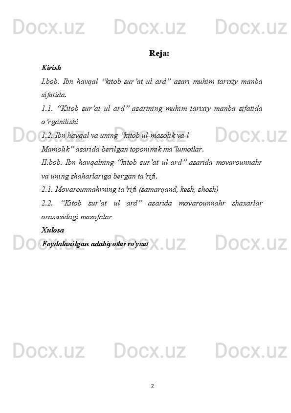 Reja:
Kirish
I.bob.   Ibn   havqal   “kitob   sur’at   ul   ard”   asari   muhim   tarixiy   manba
sifatida.
1.1.   “Kitob   sur’at   ul   ard”   asarining   muhim   tarixiy   manba   sifatida
o’rganilishi
1.2.  Ibn havqal va uning “kitob ul-masolik va-l
Mamolik” asarida berilgan toponimik ma’lumotlar.
II.bob.   Ibn   havqalning   “kitob   sur’at   ul   ard”   asarida   movarounnahr
va uning shaharlariga bergan ta’rifi.
2.1. Movarounnahrning ta’rifi (samarqand, kesh, shosh)
2.2.   “Kitob   sur’at   ul   ard”   asarida   movarounnahr   shaxarlar
orasasidagi masofalar
Xulosa
Foydalanilgan adabiyo tlar ro’yxat
2 