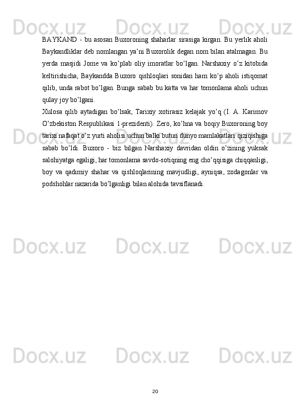 BAYKAND   -  bu  asosan   Buxoroning  shaharlar   sirasiga  kirgan.  Bu  yerlik  aholi
Baykandliklar deb nomlangan ya’ni Buxorolik degan nom bilan atalmagan. Bu
yerda   masjidi   Jome   va   ko’plab   oliy   imoratlar   bo’lgan.   Narshaxiy   o’z   kitobida
keltirishicha,   Baykandda   Buxoro   qishloqlari   sonidan   ham   ko’p   aholi   istiqomat
qilib, unda rabot bo’lgan. Bunga sabab bu katta va har tomonlama aholi uchun
qulay joy bo’lgani.
Xulosa   qilib   aytadigan   bo’lsak,   Tarixiy   xotirasiz   kelajak   yo’q   (I.   A.   Karimov
O’zbekiston Respublikasi 1-prezidenti). Zero, ko’hna va boqiy Buxoroning boy
tarixi nafaqat o’z yurti aholisi uchun balki butun dunyo mamlakatlari qiziqishiga
sabab   bo’ldi.   Buxoro   -   biz   bilgan   Narshaxiy   davridan   oldin   o’zining   yuksak
salohiyatga egaligi, har tomonlama savdo-sotiqning eng cho’qqisiga chiqqanligi,
boy   va   qadimiy   shahar   va   qishloqlarining   mavjudligi,   ayniqsa,   zodagonlar   va
podshohlar nazarida bo’lganligi bilan alohida tavsiflanadi.
20 