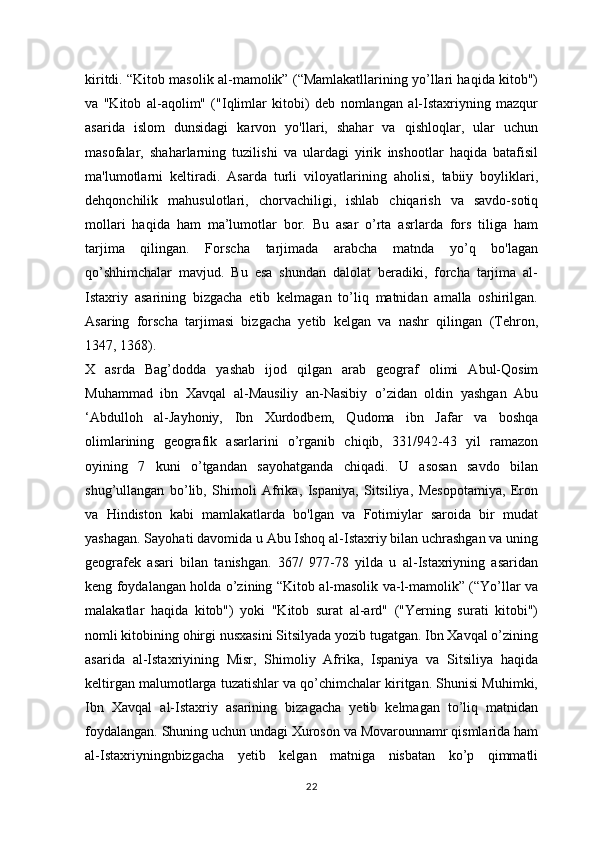 kiritdi. “Kitob masolik al-mamolik” (“Mamlakatllarining yo’llari haqida kitob")
va   "Kitob   al-aqolim"   ("Iqlimlar   kitobi)   deb   nomlangan   al-Istaxriyning   mazqur
asarida   islom   dunsidagi   karvon   yo'llari,   shahar   va   qishloqlar,   ular   uchun
masofalar,   shaharlarning   tuzilishi   va   ulardagi   yirik   inshootlar   haqida   batafisil
ma'lumotlarni   keltiradi.   Asarda   turli   viloyatlarining   aholisi,   tabiiy   boyliklari,
dehqonchilik   mahusulotlari,   chorvachiligi,   ishlab   chiqarish   va   savdo-sotiq
mollari   haqida   ham   ma’lumotlar   bor.   Bu   asar   o’rta   asrlarda   fors   tiliga   ham
tarjima   qilingan.   Forscha   tarjimada   arabcha   matnda   yo’q   bo'lagan
qo’shhimchalar   mavjud.   Bu   esa   shundan   dalolat   beradiki,   forcha   tarjima   al-
Istaxriy   asarining   bizgacha   etib   kelmagan   to’liq   matnidan   amalla   oshirilgan.
Asaring   forscha   tarjimasi   bizgacha   yetib   kelgan   va   nashr   qilingan   (Tehron,
1347, 1368).
X   asrda   Bag’dodda   yashab   ijod   qilgan   arab   geograf   olimi   Abul-Qosim
Muhammad   ibn   Xavqal   al-Mausiliy   an-Nasibiy   o’zidan   oldin   yashgan   Abu
‘Abdulloh   al-Jayhoniy,   Ibn   Xurdodbem,   Qudoma   ibn   Jafar   va   boshqa
olimlarining   geografik   asarlarini   o’rganib   chiqib,   331/942-43   yil   ramazon
oyining   7   kuni   o’tgandan   sayohatganda   chiqadi.   U   asosan   savdo   bilan
shug’ullangan   bo’lib,   Shimoli   Afrika,   Ispaniya,   Sitsiliya,   Mesopotamiya,   Eron
va   Hindiston   kabi   mamlakatlarda   bo'lgan   va   Fotimiylar   saroida   bir   mudat
yashagan. Sayohati davomida u Abu Ishoq al-Istaxriy bilan uchrashgan va uning
geografek   asari   bilan   tanishgan.   367/   977-78   yilda   u   al-Istaxriyning   asaridan
keng foydalangan holda o’zining “Kitob al-masolik va-l-mamolik” (“Yo’llar va
malakatlar   haqida   kitob")   yoki   "Kitob   surat   al-ard"   ("Yerning   surati   kitobi")
nomli kitobining ohirgi nusxasini Sitsilyada yozib tugatgan. Ibn Xavqal o’zining
asarida   al-Istaxriyining   Misr,   Shimoliy   Afrika,   Ispaniya   va   Sitsiliya   haqida
keltirgan malumotlarga tuzatishlar va qo’chimchalar kiritgan. Shunisi Muhimki,
Ibn   Xavqal   al-Istaxriy   asarining   bizagacha   yetib   kelmagan   to’liq   matnidan
foydalangan. Shuning uchun undagi Xuroson va Movarounnamr qismlarida ham
al-Istaxriyningnbizgacha   yetib   kelgan   matniga   nisbatan   ko’p   qimmatli
22 