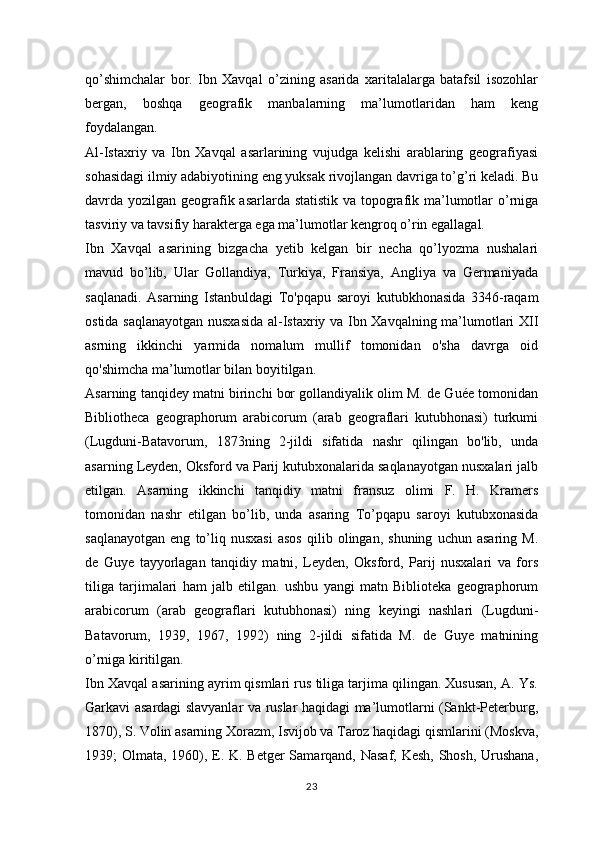 qo’shimchalar   bor.   Ibn   Xavqal   o’zining   asarida   xaritalalarga   batafsil   isozohlar
bergan,   boshqa   geografik   manbalarning   ma’lumotlaridan   ham   keng
foydalangan.
Al-Istaxriy   va   Ibn   Xavqal   asarlarining   vujudga   kelishi   arablaring   geografiyasi
sohasidagi ilmiy adabiyotining eng yuksak rivojlangan davriga to’g’ri keladi. Bu
davrda yozilgan geografik asarlarda statistik va topografik ma’lumotlar o’rniga
tasviriy va tavsifiy harakterga ega ma’lumotlar kengroq o’rin egallagal.
Ibn   Xavqal   asarining   bizgacha   yetib   kelgan   bir   necha   qo’lyozma   nushalari
mavud   bo’lib,   Ular   Gollandiya,   Turkiya,   Fransiya,   Angliya   va   Germaniyada
saqlanadi.   Asarning   Istanbuldagi   To'pqapu   saroyi   kutubkhonasida   3346-raqam
ostida saqlanayotgan nusxasida  al-Istaxriy va Ibn Xavqalning ma’lumotlari XII
asrning   ikkinchi   yarmida   nomalum   mullif   tomonidan   o'sha   davrga   oid
qo'shimcha ma’lumotlar bilan boyitilgan.
Asarning tanqidey matni birinchi bor gollandiyalik olim M. de Guée tomonidan
Bibliotheca   geographorum   arabicorum   (arab   geograflari   kutubhonasi)   turkumi
(Lugduni-Batavorum,   1873ning   2-jildi   sifatida   nashr   qilingan   bo'lib,   unda
asarning Leyden, Oksford va Parij kutubxonalarida saqlanayotgan nusxalari jalb
etilgan.   Asarning   ikkinchi   tanqidiy   matni   fransuz   olimi   F.   H.   Kramers
tomonidan   nashr   etilgan   bo’lib,   unda   asaring   To’pqapu   saroyi   kutubxonasida
saqlanayotgan   eng   to’liq   nusxasi   asos   qilib  olingan,   shuning   uchun  asaring   M.
de   Guye   tayyorlagan   tanqidiy   matni,   Leyden,   Oksford,   Parij   nusxalari   va   fors
tiliga   tarjimalari   ham   jalb   etilgan.   ushbu   yangi   matn   Biblioteka   geographorum
arabicorum   (arab   geograflari   kutubhonasi)   ning   keyingi   nashlari   (Lugduni-
Batavorum,   1939,   1967,   1992)   ning   2-jildi   sifatida   M.   de   Guye   matnining
o’rniga kiritilgan.
Ibn Xavqal asarining ayrim qismlari rus tiliga tarjima qilingan. Xususan, A. Ys.
Garkavi asardagi slavyanlar va ruslar haqidagi ma’lumotlarni (Sankt-Peterburg,
1870), S. Volin asarning Xorazm, Isvijob va Taroz haqidagi qismlarini (Moskva,
1939; Olmata, 1960), E. K. Betger  Samarqand, Nasaf, Kesh, Shosh, Urushana,
23