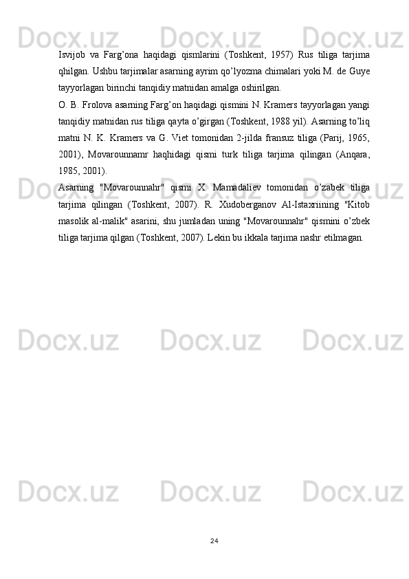 Isvijob   va   Farg’ona   haqidagi   qismlarini   (Toshkent,   1957)   Rus   tiliga   tarjima
qhilgan. Ushbu tarjimalar asarning ayrim qo’lyozma chimalari yoki M. de Guye
tayyorlagan birinchi tanqidiy matnidan amalga oshirilgan.
O. B. Frolova asarning Farg’on haqidagi qismini N. Kramers tayyorlagan yangi
tanqidiy matnidan rus tiliga qayta o’girgan (Toshkent, 1988 yil). Asarning to’liq
matni   N.   K.   Kramers   va   G.   Viet   tomonidan   2-jilda   fransuz   tiliga   (Parij,   1965,
2001),   Movarounnamr   haqhidagi   qismi   turk   tiliga   tarjima   qilingan   (Anqara,
1985, 2001).
Asarning   "Movarounnahr"   qismi   X.   Mamadaliev   tomonidan   o’zabek   tiliga
tarjima   qilingan   (Toshkent,   2007).   R.   Xudoberganov   Al-Istaxriining   "Kitob
masolik al-malik" asarini, shu jumladan uning "Movarounnahr" qismini o’zbek
tiliga tarjima qilgan (Toshkent, 2007). Lekin bu ikkala tarjima nashr etilmagan.
24 