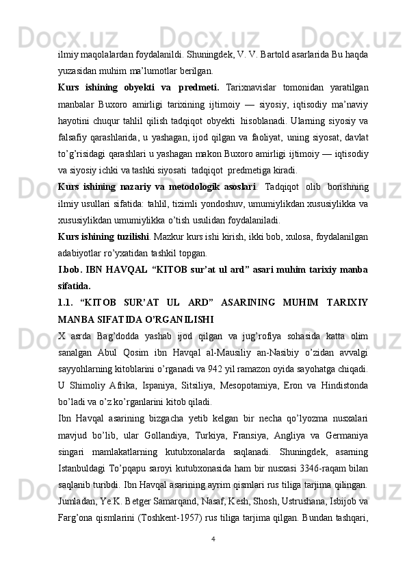 ilmiy   maqolalardan foydalanildi. Shuningdek,   V. V. Bartold   asarlarida   Bu haqda
yuzasidan   muhim   ma’lumotlar   berilgan.
Kurs   ishining   obyekti   va   predmeti.   Tarixnavislar   tomonidan   yaratilgan
manbalar   Buxoro   amirligi   tarixining   ijtimoiy   —   siyosiy,   iqtisodiy   ma’naviy
hayotini   chuqur   tahlil   qilish   tadqiqot   obyekti   hisoblanadi.   Ularning   siyosiy   va
falsafiy   qarashlarida,   u   yashagan,   ijod   qilgan   va   faoliyat,   uning   siyosat,   davlat
to’g’risidagi qarashlari u yashagan makon Buxoro amirligi   ijtimoiy — iqtisodiy
va siyosiy ichki va tashki siyosati   tadqiqot   predmetiga   kiradi.
Kurs   ishining   nazariy   va   metodologik   asoslari .   Tadqiqot   olib   borishning
ilmiy usullari sifatida: tahlil, tizimli yondoshuv, umumiylikdan xususiylikka va
xususiylikdan   umumiylikka   o’tish   usulidan   foydalaniladi.
Kurs ishining   tuzilishi .   Mazkur   kurs ishi   kirish,   ikki   bob,   xulosa,   foydalanilgan
adabiyotlar   ro’yxatidan   tashkil   topgan.
I.bob.  IBN   HAVQAL   “KITOB   sur’at   ul   ard”   asari   muhim   tarixiy   manba
sifatida.
1.1.   “KITOB   SUR’AT   UL   ARD”   ASARINING   MUHIM   TARIXIY
MANBA SIFATIDA O’RGANILISHI
X   asrda   Bag’dodda   yashab   ijod   qilgan   va   jug’rofiya   sohasida   katta   olim
sanalgan   Abul   Qosim   ibn   Havqal   al-Mausiliy   an-Nasibiy   o’zidan   avvalgi
sayyohlarning kitoblarini o’rganadi va 942 yil ramazon oyida sayohatga chiqadi.
U   Shimoliy   Afrika,   Ispaniya,   Sitsiliya,   Mesopotamiya,   Eron   va   Hindistonda
bo’ladi va o’z ko’rganlarini kitob qiladi.
Ibn   Havqal   asarining   bizgacha   yetib   kelgan   bir   necha   qo’lyozma   nusxalari
mavjud   bo’lib,   ular   Gollandiya,   Turkiya,   Fransiya,   Angliya   va   Germaniya
singari   mamlakatlarning   kutubxonalarda   saqlanadi.   Shuningdek,   asarning
Istanbuldagi To’pqapu saroyi kutubxonasida ham bir nusxasi 3346-raqam bilan
saqlanib turibdi. Ibn Havqal asarining ayrim qismlari rus tiliga tarjima qilingan.
Jumladan, Ye.K. Betger Samarqand, Nasaf, Kesh, Shosh, Ustrushana, Isbijob va
Farg’ona qismlarini (Toshkent-1957) rus tiliga tarjima qilgan. Bundan tashqari,
4 