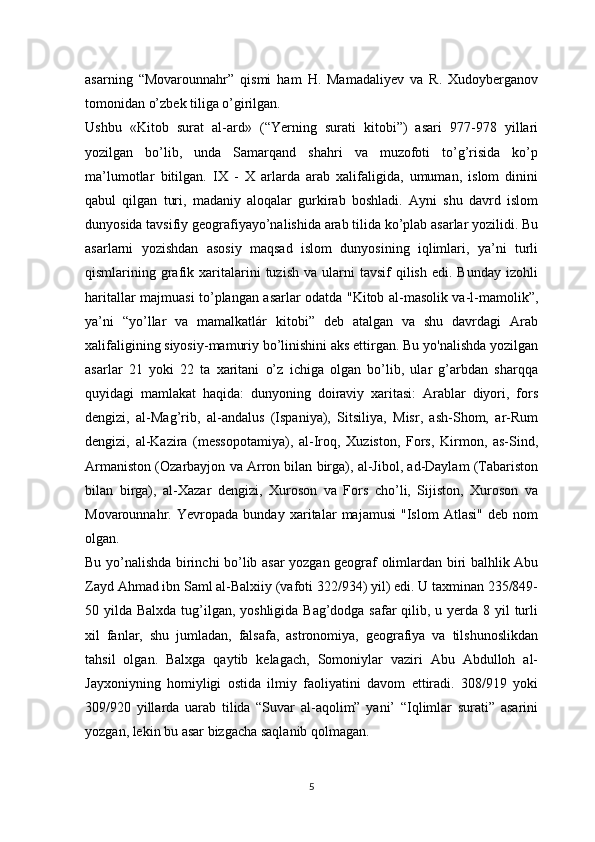 asarning   “Movarounnahr”   qismi   ham   H.   Mamadaliyev   va   R.   Xudoyberganov
tomonidan o’zbek tiliga o’girilgan.
Ushbu   «Kitob   surat   al-ard»   (“Yerning   surati   kitobi”)   asari   977-978   yillari
yozilgan   bo’lib,   unda   Samarqand   shahri   va   muzofoti   to’g’risida   ko’p
ma’lumotlar   bitilgan.   IX   -   X   arlarda   arab   xalifaligida,   umuman,   islom   dinini
qabul   qilgan   turi,   madaniy   aloqalar   gurkirab   boshladi.   Ayni   shu   davrd   islom
dunyosida tavsifiy geografiyayo’nalishida arab tilida ko’plab asarlar yozilidi. Bu
asarlarni   yozishdan   asosiy   maqsad   islom   dunyosining   iqlimlari,   ya’ni   turli
qismlarining  grafik  xaritalarini  tuzish   va  ularni  tavsif  qilish   edi.  Bunday  izohli
haritallar majmuasi to’plangan asarlar odatda "Kitob al-masolik va-l-mamolik”,
ya’ni   “yo’llar   va   mamalkatlár   kitobi”   deb   atalgan   va   shu   davrdagi   Arab
xalifaligining siyosiy-mamuriy bo’linishini aks ettirgan. Bu yo'nalishda yozilgan
asarlar   21   yoki   22   ta   xaritani   o’z   ichiga   olgan   bo’lib,   ular   g’arbdan   sharqqa
quyidagi   mamlakat   haqida:   dunyoning   doiraviy   xaritasi:   Arablar   diyori,   fors
dengizi,   al-Mag’rib,   al-andalus   (Ispaniya),   Sitsiliya,   Misr,   ash-Shom,   ar-Rum
dengizi,   al-Kazira   (messopotamiya),   al-Iroq,   Xuziston,   Fors,   Kirmon,   as-Sind,
Armaniston (Ozarbayjon va Arron bilan birga), al-Jibol, ad-Daylam (Tabariston
bilan   birga),   al-Xazar   dengizi,   Xuroson   va   Fors   cho’li,   Sijiston,   Xuroson   va
Movarounnahr.   Yevropada   bunday   xaritalar   majamusi   "Islom   Atlasi"   deb   nom
olgan.
Bu yo’nalishda birinchi bo’lib asar yozgan geograf olimlardan biri balhlik Abu
Zayd Ahmad ibn Saml al-Balxiiy (vafoti 322/934) yil) edi. U taxminan 235/849-
50 yilda Balxda tug’ilgan, yoshligida Bag’dodga safar qilib, u yerda 8 yil turli
xil   fanlar,   shu   jumladan,   falsafa,   astronomiya,   geografiya   va   tilshunoslikdan
tahsil   olgan.   Balxga   qaytib   kelagach,   Somoniylar   vaziri   Abu   Abdulloh   al-
Jayxoniyning   homiyligi   ostida   ilmiy   faoliyatini   davom   ettiradi.   308/919   yoki
309/920   yillarda   uarab   tilida   “Suvar   al-aqolim”   yani’   “Iqlimlar   surati”   asarini
yozgan, lekin bu asar bizgacha saqlanib qolmagan.
5 