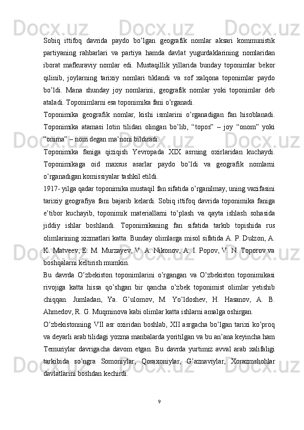 Sobiq   ittifoq   davrida   paydo   bo’lgan   geografik   nomlar   aksari   kommunistik
partiyaning   rahbarlari   va   partiya   hamda   davlat   yugurdaklarining   nomlaridan
iborat   mafkuraviy   nomlar   edi.   Mustaqillik   yillarida   bunday   toponimlar   bekor
qilinib,   joylarning   tarixiy   nomlari   tiklandi   va   sof   xalqona   toponimlar   paydo
bo’ldi.   Mana   shunday   joy   nomlarini,   geografik   nomlar   yoki   toponimlar   deb
ataladi. Toponimlarni esa toponimika fani o’rganadi. 
Toponimika   geografik   nomlar,   kishi   ismlarini   o’rganadigan   fan   hisoblanadi.
Toponimika   atamasi   lotin   tilidan   olingan   bo’lib,   “topos”   –   joy   “onom”   yoki
“onima” – nom degan ma’noni bildiradi. 
Toponimika   faniga   qiziqish   Yevropada   XIX   asrning   oxirlaridan   kuchaydi.
Toponimikaga   oid   maxsus   asarlar   paydo   bo’ldi   va   geografik   nomlarni
o’rganadigan komissiyalar tashkil etildi. 
1917- yilga qadar toponimika mustaqil fan sifatida o’rganilmay, uning vazifasini
tarixiy   geografiya   fani   bajarib   kelardi.   Sobiq   ittifoq   davrida   toponimika   faniga
e’tibor   kuchayib,   toponimik   materiallarni   to’plash   va   qayta   ishlash   sohasida
jiddiy   ishlar   boshlandi.   Toponimikaning   fan   sifatida   tarkib   topishida   rus
olimlarining xizmatlari katta. Bunday olimlarga misol sifatida A. P. Dulzon, A.
K. Matveev,   E.  M.  Murzayev,  V. A.  Nikonov,  A. I. Popov,  V. N.  Toporov va
boshqalarni keltirish mumkin. 
Bu   davrda   O’zbekiston   toponimlarini   o’rgangan   va   O’zbekiston   toponimikasi
rivojiga   katta   hissa   qo’shgan   bir   qancha   o’zbek   toponimist   olimlar   yetishib
chiqqan.   Jumladan,   Ya.   G’ulomov,   M.   Yo’ldoshev,   H.   Hasanov,   A.   B.
Ahmedov, R. G. Muqminova kabi olimlar katta ishlarni amalga oshirgan. 
O’zbekistonning   VII   asr   oxiridan   boshlab,   XII   asrgacha   bo’lgan  tarixi   ko’proq
va deyarli arab tilidagi yozma manbalarda yoritilgan va bu an’ana keyincha ham
Temuriylar   davrigacha   davom   etgan.   Bu   davrda   yurtimiz   avval   arab   xalifaligi
tarkibida   so’ngra   Somoniylar,   Qoraxoniylar,   G’aznaviylar,   Xorazmshohlar
davlatlarini boshdan kechirdi. 
9 