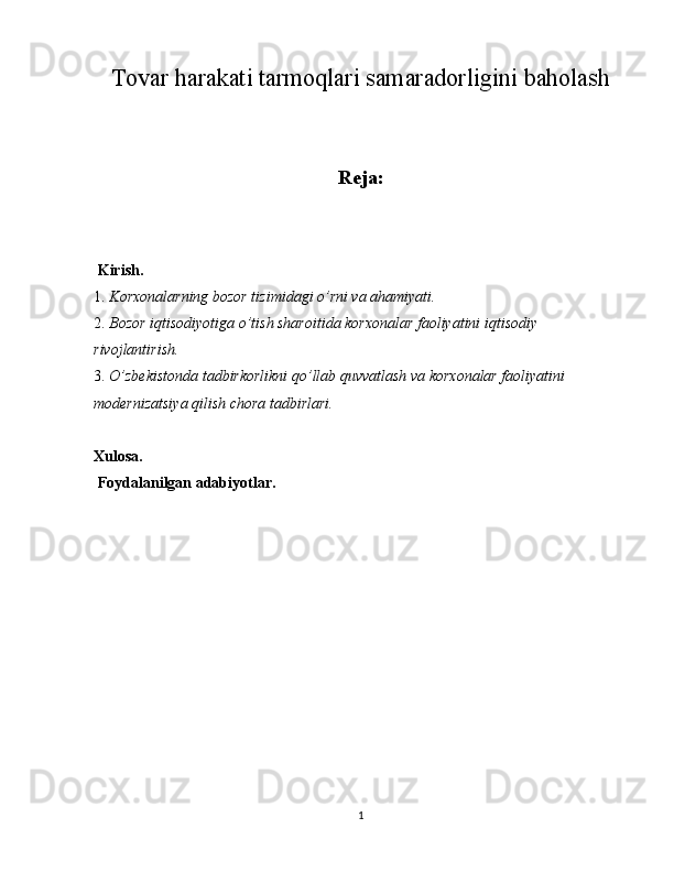 Tovar harakati tarmoqlari samaradorligini baholash
Reja:
  Kirish. 
1. Korxonalarning bozor tizimidagi o’rni va ahamiyati. 
2. Bozor iqtisodiyotiga o’tish sharoitida korxonalar faoliyatini iqtisodiy 
rivojlantirish. 
3. O’zbekistonda tadbirkorlikni qo’llab quvvatlash va korxonalar faoliyatini 
modernizatsiya qilish chora tadbirlari. 
Xulosa. 
 Foydalanilgan adabiyotlar. 
 
 
 
 
 
 
 
 
 
 
 
1  
  
