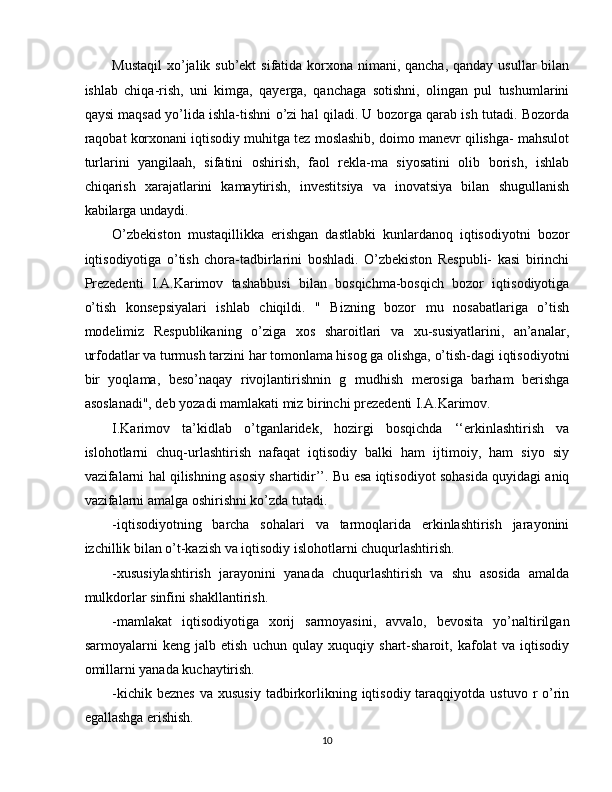 Mustaqil  xo’jalik sub’ekt  sifatida korxona nimani, qancha, qanday usullar  bilan
ishlab   chiqa-rish,   uni   kimga,   qayerga,   qanchaga   sotishni,   olingan   pul   tushumlarini
qaysi maqsad yo’lida ishla-tishni o’zi hal qiladi. U bozorga qarab ish tutadi. Bozorda
raqobat korxonani iqtisodiy muhitga tez moslashib, doimo manevr qilishga- mahsulot
turlarini   yangilaah,   sifatini   oshirish,   faol   rekla-ma   siyosatini   olib   borish,   ishlab
chiqarish   xarajatlarini   kamaytirish,   investitsiya   va   inovatsiya   bilan   shugullanish
kabilarga undaydi. 
O’zbekiston   mustaqillikka   erishgan   dastlabki   kunlardanoq   iqtisodiyotni   bozor
iqtisodiyotiga   o’tish   chora-tadbirlarini   boshladi.   O’zbekiston   Respubli-   kasi   birinchi
Prezedenti   I.A.Karimov   tashabbusi   bilan   bosqichma-bosqich   bozor   iqtisodiyotiga
o’tish   konsepsiyalari   ishlab   chiqildi.   "   Bizning   bozor   mu   nosabatlariga   o’tish
modelimiz   Respublikaning   o’ziga   xos   sharoitlari   va   xu-susiyatlarini,   an’analar,
urfodatlar va turmush tarzini har tomonlama hisog ga olishga, o’tish-dagi iqtisodiyotni
bir   yoqlama,   beso’naqay   rivojlantirishnin   g   mudhish   merosiga   barham   berishga
asoslanadi", deb yozadi mamlakati miz birinchi prezedenti I.A.Karimov. 
I.Karimov   ta’kidlab   o’tganlaridek,   hozirgi   bosqichda   ‘‘erkinlashtirish   va
islohotlarni   chuq-urlashtirish   nafaqat   iqtisodiy   balki   ham   ijtimoiy,   ham   siyo   siy
vazifalarni hal qilishning asosiy shartidir’’. Bu esa iqtisodiyot sohasida quyidagi aniq
vazifalarni amalga oshirishni ko’zda tutadi. 
-iqtisodiyotning   barcha   sohalari   va   tarmoqlarida   erkinlashtirish   jarayonini
izchillik bilan o’t-kazish va iqtisodiy islohotlarni chuqurlashtirish. 
-xususiylashtirish   jarayonini   yanada   chuqurlashtirish   va   shu   asosida   amalda
mulkdorlar sinfini shakllantirish. 
-mamlakat   iqtisodiyotiga   xorij   sarmoyasini,   avvalo,   bevosita   yo’naltirilgan
sarmoyalarni   keng   jalb   etish   uchun   qulay   xuquqiy   shart-sharoit,   kafolat   va   iqtisodiy
omillarni yanada kuchaytirish. 
-kichik  beznes  va  xususiy  tadbirkorlikning  iqtisodiy  taraqqiyotda  ustuvo  r  o’rin
egallashga erishish. 
10  
  