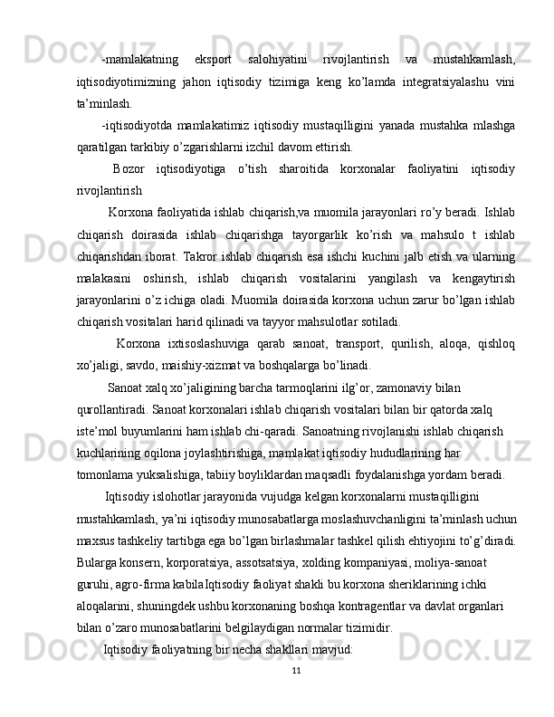 -mamlakatning   eksport   salohiyatini   rivojlantirish   va   mustahkamlash,
iqtisodiyotimizning   jahon   iqtisodiy   tizimiga   keng   ko’lamda   integratsiyalashu   vini
ta’minlash. 
-iqtisodiyotda   mamlakatimiz   iqtisodiy   mustaqilligini   yanada   mustahka   mlashga
qaratilgan tarkibiy o’zgarishlarni izchil davom ettirish. 
  Bozor   iqtisodiyotiga   o’tish   sharoitida   korxonalar   faoliyatini   iqtisodiy
rivojlantirish 
   Korxona faoliyatida ishlab chiqarish,va muomila jarayonlari ro’y beradi. Ishlab
chiqarish   doirasida   ishlab   chiqarishga   tayorgarlik   ko’rish   va   mahsulo   t   ishlab
chiqarishdan iborat. Takror  ishlab chiqarish esa  ishchi  kuchini  jalb etish va ularning
malakasini   oshirish,   ishlab   chiqarish   vositalarini   yangilash   va   kengaytirish
jarayonlarini o’z ichiga oladi. Muomila doirasida korxona uchun zarur bo’lgan ishlab
chiqarish vositalari harid qilinadi va tayyor mahsulotlar sotiladi. 
    Korxona   ixtisoslashuviga   qarab   sanoat,   transport,   qurilish,   aloqa,   qishloq
xo’jaligi, savdo, maishiy-xizmat va boshqalarga bo’linadi. 
  Sanoat xalq xo’jaligining barcha tarmoqlarini ilg’or, zamonaviy bilan 
qurollantiradi. Sanoat korxonalari ishlab chiqarish vositalari bilan bir qatorda xalq 
iste’mol buyumlarini ham ishlab chi-qaradi. Sanoatning rivojlanishi ishlab chiqarish 
kuchlarining oqilona joylashtirishiga, mamlakat iqtisodiy hududlarining har 
tomonlama yuksalishiga, tabiiy boyliklardan maqsadli foydalanishga yordam beradi. 
 Iqtisodiy islohotlar jarayonida vujudga kelgan korxonalarni mustaqilligini 
mustahkamlash, ya’ni iqtisodiy munosabatlarga moslashuvchanligini ta’minlash uchun
maxsus tashkeliy tartibga ega bo’lgan birlashmalar tashkel qilish ehtiyojini to’g’diradi.
Bularga konsern, korporatsiya, assotsatsiya, xolding kompaniyasi, moliya-sanoat 
guruhi, agro-firma kabilaIqtisodiy faoliyat shakli bu korxona sheriklarining ichki 
aloqalarini, shuningdek ushbu korxonaning boshqa kontragentlar va davlat organlari 
bilan o’zaro munosabatlarini belgilaydigan normalar tizimidir. 
Iqtisodiy faoliyatning bir necha shakllari mavjud: 
11  
  