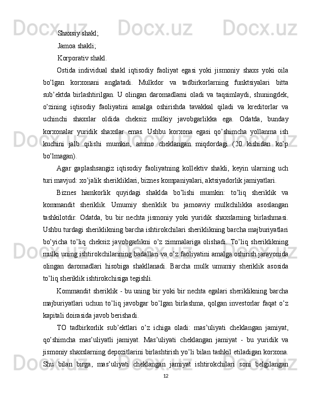 Shaxsiy shakl; 
Jamoa shakli; 
Korporativ shakl. 
Ostida   individual   shakl   iqtisodiy   faoliyat   egasi   yoki   jismoniy   shaxs   yoki   oila
bo’lgan   korxonani   anglatadi.   Mulkdor   va   tadbirkorlarning   funktsiyalari   bitta
sub’ektda   birlashtirilgan.   U   olingan   daromadlarni   oladi   va   taqsimlaydi,   shuningdek,
o’zining   iqtisodiy   faoliyatini   amalga   oshirishda   tavakkal   qiladi   va   kreditorlar   va
uchinchi   shaxslar   oldida   cheksiz   mulkiy   javobgarlikka   ega.   Odatda,   bunday
korxonalar   yuridik   shaxslar   emas.   Ushbu   korxona   egasi   qo’shimcha   yollanma   ish
kuchini   jalb   qilishi   mumkin,   ammo   cheklangan   miqdordagi   (20   kishidan   ko’p
bo’lmagan). 
Agar   gaplashsangiz   iqtisodiy   faoliyatning   kollektiv   shakli,   keyin   ularning   uch
turi mavjud: xo’jalik sherikliklari, biznes kompaniyalari, aktsiyadorlik jamiyatlari. 
Biznes   hamkorlik   quyidagi   shaklda   bo’lishi   mumkin:   to’liq   sheriklik   va
kommandit   sheriklik.   Umumiy   sheriklik   bu   jamoaviy   mulkchilikka   asoslangan
tashkilotdir.   Odatda,   bu   bir   nechta   jismoniy   yoki   yuridik   shaxslarning   birlashmasi.
Ushbu turdagi sheriklikning barcha ishtirokchilari sheriklikning barcha majburiyatlari
bo’yicha   to’liq   cheksiz   javobgarlikni   o’z   zimmalariga   olishadi.   To’liq   sheriklikning
mulki uning ishtirokchilarining badallari va o’z faoliyatini amalga oshirish jarayonida
olingan   daromadlari   hisobiga   shakllanadi.   Barcha   mulk   umumiy   sheriklik   asosida
to’liq sheriklik ishtirokchisiga tegishli. 
Kommandit sheriklik - bu uning bir yoki bir nechta egalari sheriklikning barcha
majburiyatlari   uchun   to’liq   javobgar   bo’lgan   birlashma,   qolgan   investorlar   faqat   o’z
kapitali doirasida javob berishadi. 
TO   tadbirkorlik   sub’ektlari   o’z   ichiga   oladi:   mas’uliyati   cheklangan   jamiyat,
qo’shimcha   mas’uliyatli   jamiyat.   Mas’uliyati   cheklangan   jamiyat   -   bu   yuridik   va
jismoniy shaxslarning depozitlarini birlashtirish yo’li bilan tashkil etiladigan korxona.
Shu   bilan   birga,   mas’uliyati   cheklangan   jamiyat   ishtirokchilari   soni   belgilangan
12  
  