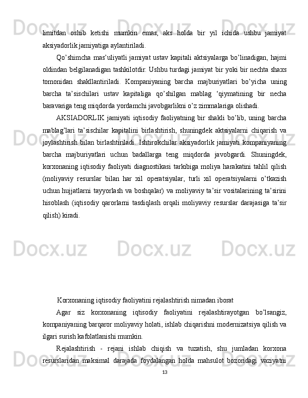 limitdan   oshib   ketishi   mumkin   emas,   aks   holda   bir   yil   ichida   ushbu   jamiyat
aksiyadorlik jamiyatiga aylantiriladi. 
Qo’shimcha  mas’uliyatli  jamiyat  ustav   kapitali   aktsiyalarga  bo’linadigan,  hajmi
oldindan belgilanadigan tashkilotdir. Ushbu turdagi jamiyat bir yoki bir nechta shaxs
tomonidan   shakllantiriladi.   Kompaniyaning   barcha   majburiyatlari   bo’yicha   uning
barcha   ta’sischilari   ustav   kapitaliga   qo’shilgan   mablag   ‘qiymatining   bir   necha
baravariga teng miqdorda yordamchi javobgarlikni o’z zimmalariga olishadi. 
AKSIADORLIK   jamiyati   iqtisodiy   faoliyatning   bir   shakli   bo’lib,   uning   barcha
mablag’lari   ta’sischilar   kapitalini   birlashtirish,   shuningdek   aktsiyalarni   chiqarish   va
joylashtirish   bilan   birlashtiriladi.   Ishtirokchilar   aksiyadorlik   jamiyati   kompaniyaning
barcha   majburiyatlari   uchun   badallarga   teng   miqdorda   javobgardi.   Shuningdek,
korxonaning   iqtisodiy   faoliyati   diagnostikasi   tarkibiga  moliya   harakatini   tahlil   qilish
(moliyaviy   resurslar   bilan   har   xil   operatsiyalar,   turli   xil   operatsiyalarni   o’tkazish
uchun hujjatlarni tayyorlash va boshqalar) va moliyaviy ta’sir vositalarining ta’sirini
hisoblash   (iqtisodiy   qarorlarni   tasdiqlash   orqali   moliyaviy   resurslar   darajasiga   ta’sir
qilish) kiradi. 
 
 
 
 
 
 
Korxonaning iqtisodiy faoliyatini rejalashtirish nimadan iborat 
Agar   siz   korxonaning   iqtisodiy   faoliyatini   rejalashtirayotgan   bo’lsangiz,
kompaniyaning barqaror moliyaviy holati, ishlab chiqarishni modernizatsiya qilish va
ilgari surish kafolatlanishi mumkin. 
Rejalashtirish   -   rejani   ishlab   chiqish   va   tuzatish,   shu   jumladan   korxona
resurslaridan   maksimal   darajada   foydalangan   holda   mahsulot   bozoridagi   vaziyatni
13  
  