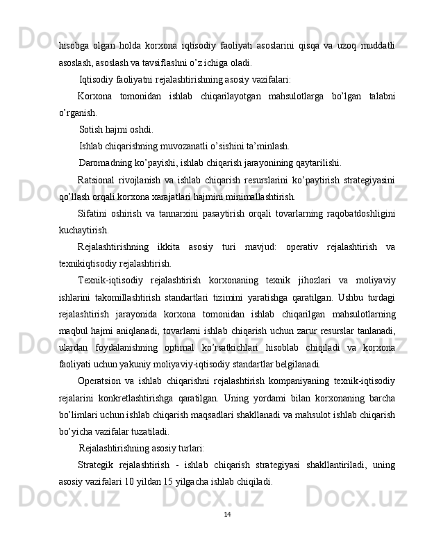 hisobga   olgan   holda   korxona   iqtisodiy   faoliyati   asoslarini   qisqa   va   uzoq   muddatli
asoslash, asoslash va tavsiflashni o’z ichiga oladi. 
Iqtisodiy faoliyatni rejalashtirishning asosiy vazifalari: 
Korxona   tomonidan   ishlab   chiqarilayotgan   mahsulotlarga   bo’lgan   talabni
o’rganish. 
Sotish hajmi oshdi. 
Ishlab chiqarishning muvozanatli o’sishini ta’minlash. 
Daromadning ko’payishi, ishlab chiqarish jarayonining qaytarilishi. 
Ratsional   rivojlanish   va   ishlab   chiqarish   resurslarini   ko’paytirish   strategiyasini
qo’llash orqali korxona xarajatlari hajmini minimallashtirish. 
Sifatini   oshirish   va   tannarxini   pasaytirish   orqali   tovarlarning   raqobatdoshligini
kuchaytirish. 
Rejalashtirishning   ikkita   asosiy   turi   mavjud:   operativ   rejalashtirish   va
texnikiqtisodiy rejalashtirish. 
Texnik-iqtisodiy   rejalashtirish   korxonaning   texnik   jihozlari   va   moliyaviy
ishlarini   takomillashtirish   standartlari   tizimini   yaratishga   qaratilgan.   Ushbu   turdagi
rejalashtirish   jarayonida   korxona   tomonidan   ishlab   chiqarilgan   mahsulotlarning
maqbul  hajmi   aniqlanadi, tovarlarni  ishlab  chiqarish  uchun  zarur   resurslar  tanlanadi,
ulardan   foydalanishning   optimal   ko’rsatkichlari   hisoblab   chiqiladi   va   korxona
faoliyati uchun yakuniy moliyaviy-iqtisodiy standartlar belgilanadi. 
Operatsion   va   ishlab   chiqarishni   rejalashtirish   kompaniyaning   texnik-iqtisodiy
rejalarini   konkretlashtirishga   qaratilgan.   Uning   yordami   bilan   korxonaning   barcha
bo’limlari uchun ishlab chiqarish maqsadlari shakllanadi va mahsulot ishlab chiqarish
bo’yicha vazifalar tuzatiladi. 
Rejalashtirishning asosiy turlari: 
Strategik   rejalashtirish   -   ishlab   chiqarish   strategiyasi   shakllantiriladi,   uning
asosiy vazifalari 10 yildan 15 yilgacha ishlab chiqiladi. 
14  
  