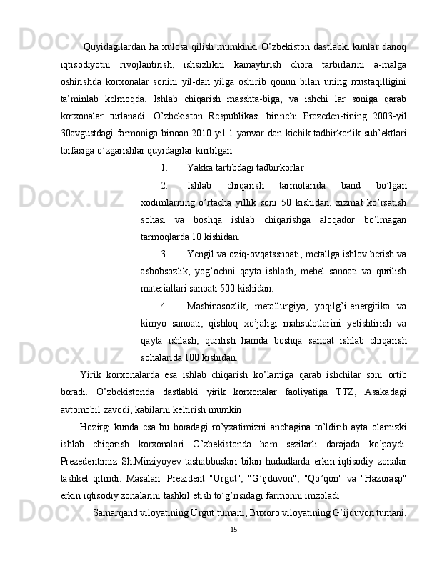   Quyidagilardan ha xulosa qilish mumkinki O’zbekiston dastlabki  kunlar danoq
iqtisodiyotni   rivojlantirish,   ishsizlikni   kamaytirish   chora   tarbirlarini   a-malga
oshirishda   korxonalar   sonini   yil-dan   yilga   oshirib   qonun   bilan   uning   mustaqilligini
ta’minlab   kelmoqda.   Ishlab   chiqarish   masshta-biga,   va   ishchi   lar   soniga   qarab
korxonalar   turlanadi.   O’zbekiston   Respublikasi   birinchi   Prezeden-tining   2003-yil
30avgustdagi farmoniga binoan 2010-yil 1-yanvar dan kichik tadbirkorlik sub’ektlari
toifasiga o’zgarishlar quyidagilar kiritilgan: 
1. Yakka tartibdagi tadbirkorlar 
2. Ishlab   chiqarish   tarmolarida   band   bo’lgan
xodimlarning   o’rtacha   yillik   soni   50   kishidan,   xizmat   ko’rsatish
sohasi   va   boshqa   ishlab   chiqarishga   aloqador   bo’lmagan
tarmoqlarda 10 kishidan. 
3. Yengil va oziq-ovqatssnoati, metallga ishlov berish va
asbobsozlik,   yog’ochni   qayta   ishlash,   mebel   sanoati   va   qurilish
materiallari sanoati 500 kishidan. 
4. Mashinasozlik,   metallurgiya,   yoqilg’i-energitika   va
kimyo   sanoati,   qishloq   xo’jaligi   mahsulotlarini   yetishtirish   va
qayta   ishlash,   qurilish   hamda   boshqa   sanoat   ishlab   chiqarish
sohalarida 100 kishidan. 
Yirik   korxonalarda   esa   ishlab   chiqarish   ko ’ lamiga   qarab   ishchilar   soni   ortib
boradi .   O ’ zbekistonda   dastlabki   yirik   korxonalar   faoliyatiga   TTZ ,   Asakadagi
avtomobil   zavodi ,  kabilarni   keltirish   mumkin . 
Hozirgi   kunda   esa   bu   boradagi   ro ’ yxatimizni   anchagina   to ’ ldirib   ayta   olamizki
ishlab   chiqarish   korxonalari   O ’ zbekistonda   ham   sezilarli   darajada   ko ’ paydi .
Prezedentimiz   Sh . Mirziyoyev   tashabbuslari   bilan   hududlarda   erkin   iqtisodiy   zonalar
tashkel   qilindi .   Masalan :   Prezident   " Urgut ",   " G ’ ijduvon ",   " Qo ’ qon "   va   " Hazorasp "
erkin   iqtisodiy   zonalarini   tashkil   etish   to ’ g ’ risidagi   farmonni   imzoladi . 
Samarqand viloyatining Urgut tumani, Buxoro viloyatining G’ijduvon tumani, 
15  
  