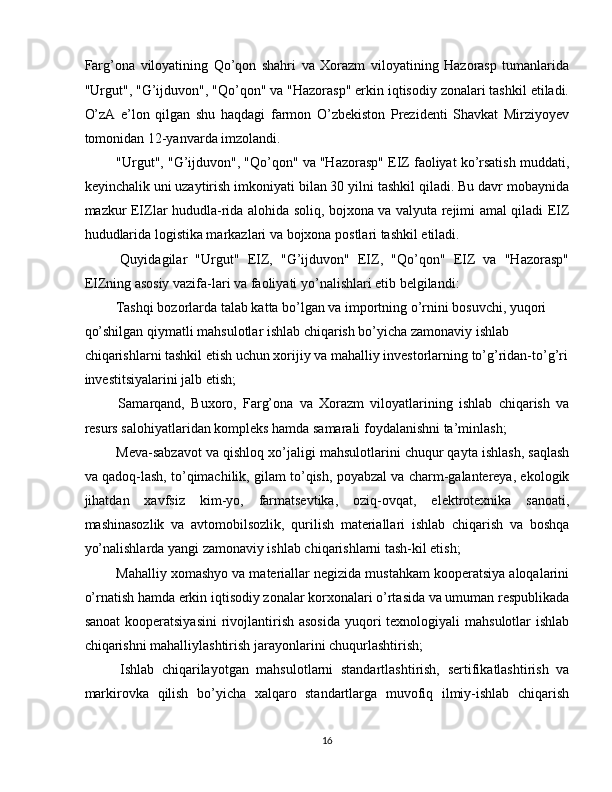 Farg’ona   viloyatining   Qo’qon   shahri   va   Xorazm   viloyatining   Hazorasp   tumanlarida
"Urgut", "G’ijduvon", "Qo’qon" va "Hazorasp" erkin iqtisodiy zonalari tashkil etiladi.
O’zA   e’lon   qilgan   shu   haqdagi   farmon   O’zbekiston   Prezidenti   Shavkat   Mirziyoyev
tomonidan 12-yanvarda imzolandi. 
 "Urgut", "G’ijduvon", "Qo’qon" va "Hazorasp" EIZ faoliyat ko’rsatish muddati,
keyinchalik uni uzaytirish imkoniyati bilan 30 yilni tashkil qiladi. Bu davr mobaynida
mazkur EIZlar hududla-rida alohida soliq, bojxona va valyuta rejimi amal qiladi EIZ
hududlarida logistika markazlari va bojxona postlari tashkil etiladi. 
  Quyidagilar   "Urgut"   EIZ,   "G’ijduvon"   EIZ,   "Qo’qon"   EIZ   va   "Hazorasp"
EIZning asosiy vazifa-lari va faoliyati yo’nalishlari etib belgilandi: 
 Tashqi bozorlarda talab katta bo’lgan va importning o’rnini bosuvchi, yuqori 
qo’shilgan qiymatli mahsulotlar ishlab chiqarish bo’yicha zamonaviy ishlab 
chiqarishlarni tashkil etish uchun xorijiy va mahalliy investorlarning to’g’ridan-to’g’ri 
investitsiyalarini jalb etish; 
  Samarqand,   Buxoro,   Farg’ona   va   Xorazm   viloyatlarining   ishlab   chiqarish   va
resurs salohiyatlaridan kompleks hamda samarali foydalanishni ta’minlash; 
 Meva-sabzavot va qishloq xo’jaligi mahsulotlarini chuqur qayta ishlash, saqlash
va qadoq-lash, to’qimachilik, gilam to’qish, poyabzal va charm-galantereya, ekologik
jihatdan   xavfsiz   kim-yo,   farmatsevtika,   oziq-ovqat,   elektrotexnika   sanoati,
mashinasozlik   va   avtomobilsozlik,   qurilish   materiallari   ishlab   chiqarish   va   boshqa
yo’nalishlarda yangi zamonaviy ishlab chiqarishlarni tash-kil etish; 
 Mahalliy xomashyo va materiallar negizida mustahkam kooperatsiya aloqalarini
o’rnatish hamda erkin iqtisodiy zonalar korxonalari o’rtasida va umuman respublikada
sanoat  kooperatsiyasini  rivojlantirish  asosida  yuqori  texnologiyali  mahsulotlar  ishlab
chiqarishni mahalliylashtirish jarayonlarini chuqurlashtirish; 
  Ishlab   chiqarilayotgan   mahsulotlarni   standartlashtirish,   sertifikatlashtirish   va
markirovka   qilish   bo’yicha   xalqaro   standartlarga   muvofiq   ilmiy-ishlab   chiqarish
16  
  