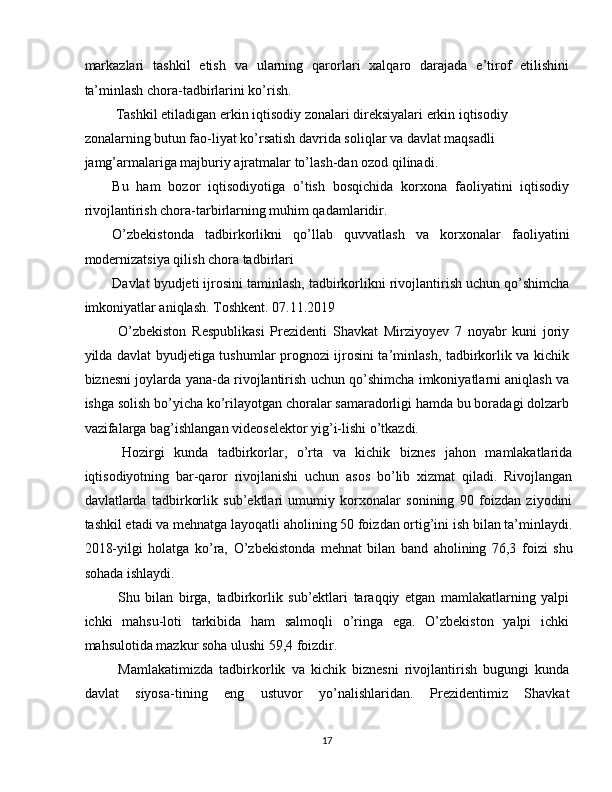 markazlari   tashkil   etish   va   ularning   qarorlari   xalqaro   darajada   e’tirof   etilishini
ta’minlash chora-tadbirlarini ko’rish. 
 Tashkil etiladigan erkin iqtisodiy zonalari direksiyalari erkin iqtisodiy 
zonalarning butun fao-liyat ko’rsatish davrida soliqlar va davlat maqsadli 
jamg’armalariga majburiy ajratmalar to’lash-dan ozod qilinadi. 
Bu   ham   bozor   iqtisodiyotiga   o’tish   bosqichida   korxona   faoliyatini   iqtisodiy
rivojlantirish chora-tarbirlarning muhim qadamlaridir. 
O’zbekistonda   tadbirkorlikni   qo’llab   quvvatlash   va   korxonalar   faoliyatini
modernizatsiya qilish chora tadbirlari 
Davlat byudjeti ijrosini taminlash, tadbirkorlikni rivojlantirish uchun qo’shimcha
imkoniyatlar aniqlash. Toshkent. 07.11.2019 
  O’zbekiston   Respublikasi   Prezidenti   Shavkat   Mirziyoyev   7   noyabr   kuni   joriy
yilda davlat byudjetiga tushumlar prognozi ijrosini ta’minlash, tadbirkorlik va kichik
biznesni joylarda yana-da rivojlantirish uchun qo’shimcha imkoniyatlarni aniqlash va
ishga solish bo’yicha ko’rilayotgan choralar samaradorligi hamda bu boradagi dolzarb
vazifalarga bag’ishlangan videoselektor yig’i-lishi o’tkazdi. 
  Hozirgi   kunda   tadbirkorlar,   o’rta   va   kichik   biznes   jahon   mamlakatlarida
iqtisodiyotning   bar-qaror   rivojlanishi   uchun   asos   bo’lib   xizmat   qiladi.   Rivojlangan
davlatlarda   tadbirkorlik   sub’ektlari   umumiy   korxonalar   sonining   90   foizdan   ziyodini
tashkil etadi va mehnatga layoqatli aholining 50 foizdan ortig’ini ish bilan ta’minlaydi.
2018-yilgi   holatga   ko’ra,   O’zbekistonda   mehnat   bilan   band   aholining   76,3   foizi   shu
sohada ishlaydi. 
  Shu   bilan   birga,   tadbirkorlik   sub’ektlari   taraqqiy   etgan   mamlakatlarning   yalpi
ichki   mahsu-loti   tarkibida   ham   salmoqli   o’ringa   ega.   O’zbekiston   yalpi   ichki
mahsulotida mazkur soha ulushi 59,4 foizdir. 
  Mamlakatimizda   tadbirkorlik   va   kichik   biznesni   rivojlantirish   bugungi   kunda
davlat   siyosa-tining   eng   ustuvor   yo’nalishlaridan.   Prezidentimiz   Shavkat
17  
  